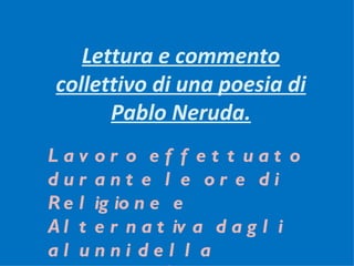Lettura e commento
collettivo di una poesia di
      Pablo Neruda.
Lav or o ef f et t uat o
dur ant e l e or e di
R e l ig io n e e
A l t e r n a t iv a d a g l i
al unni del l a
 