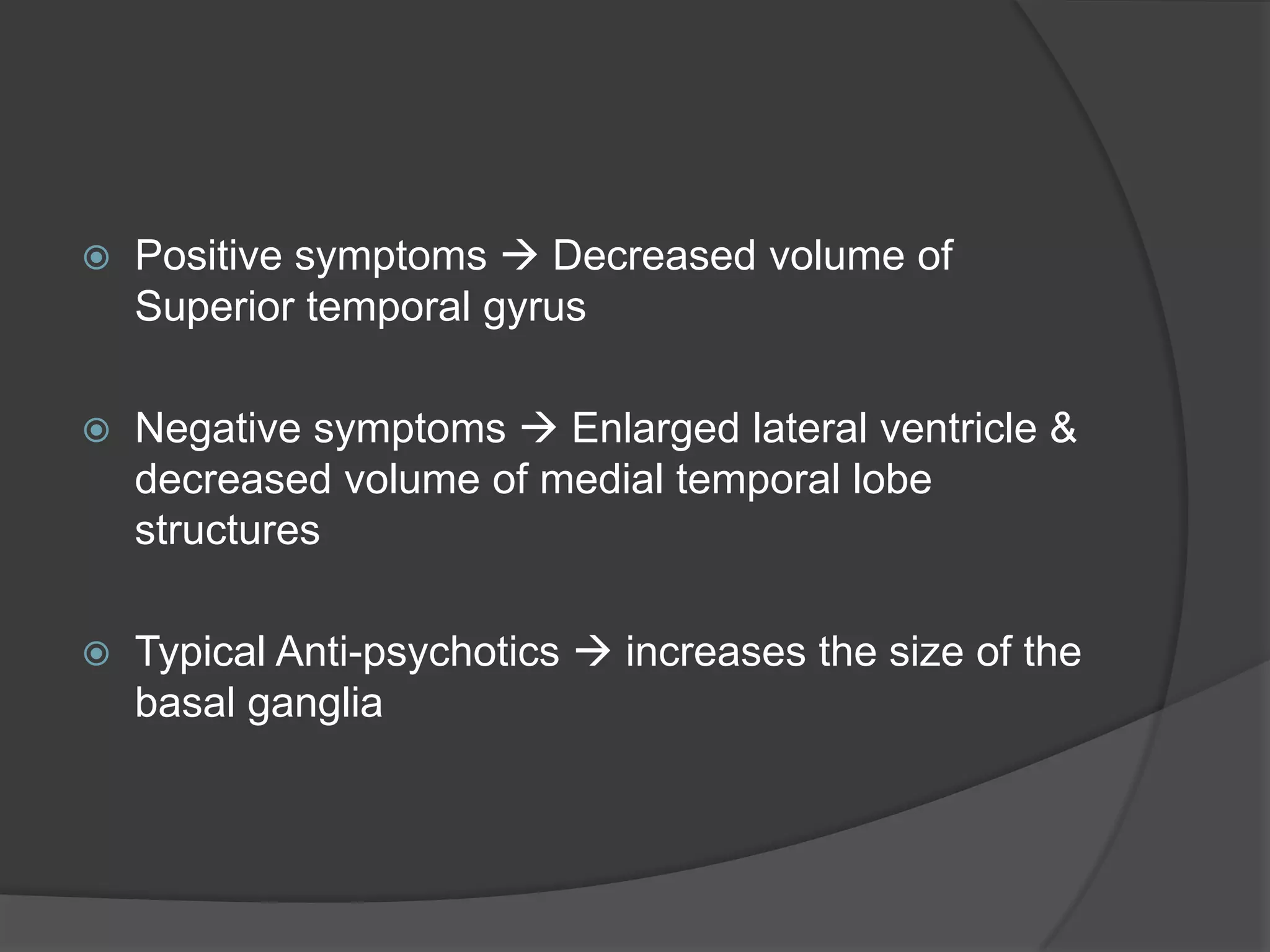 

Positive symptoms  Decreased volume of
Superior temporal gyrus



Negative symptoms  Enlarged lateral ventricle &
decreased volume of medial temporal lobe
structures



Typical Anti-psychotics  increases the size of the
basal ganglia

 