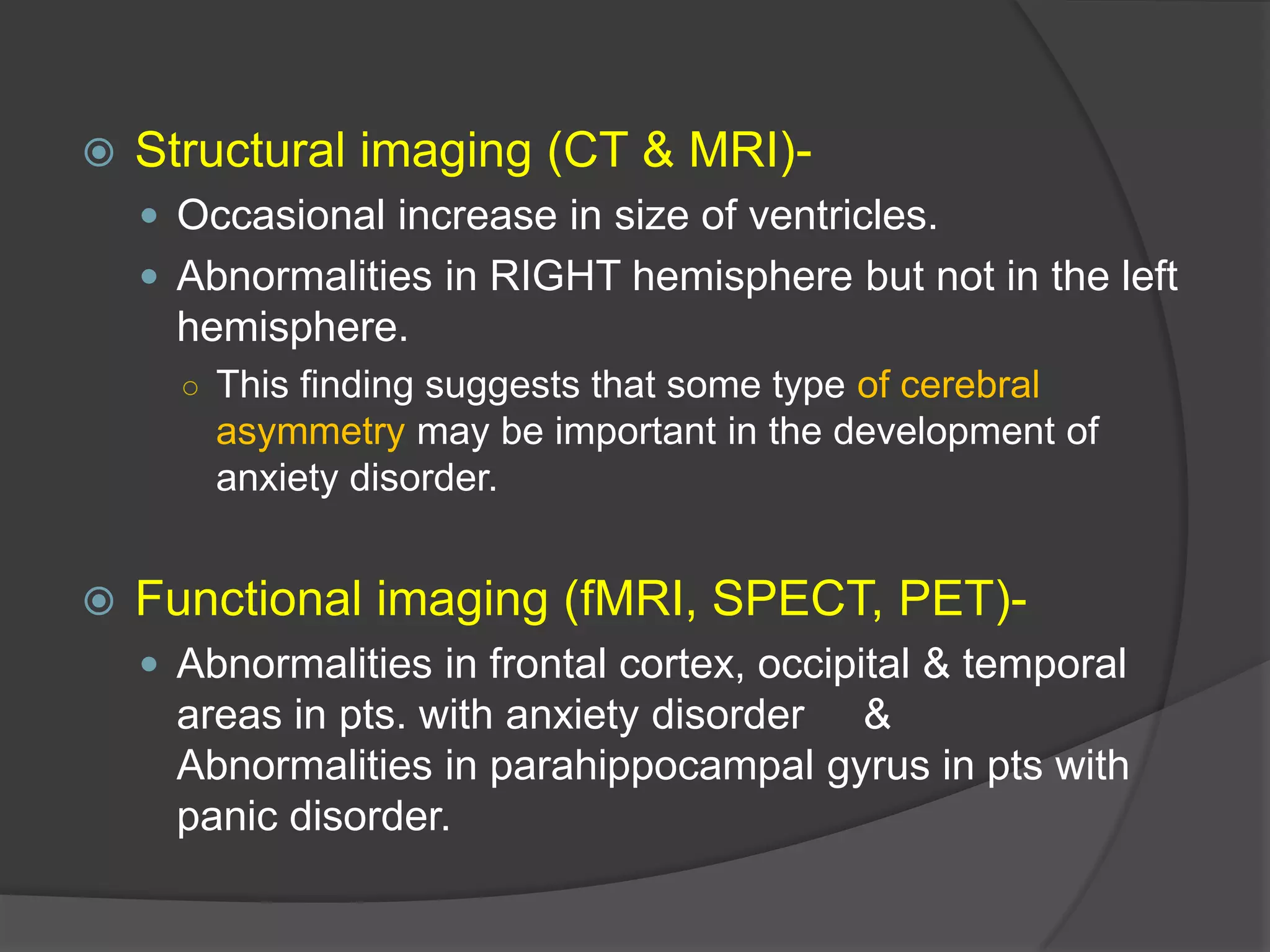

Structural imaging (CT & MRI) Occasional increase in size of ventricles.
 Abnormalities in RIGHT hemisphere but not in the left

hemisphere.
○ This finding suggests that some type of cerebral

asymmetry may be important in the development of
anxiety disorder.



Functional imaging (fMRI, SPECT, PET) Abnormalities in frontal cortex, occipital & temporal

areas in pts. with anxiety disorder &
Abnormalities in parahippocampal gyrus in pts with
panic disorder.

 