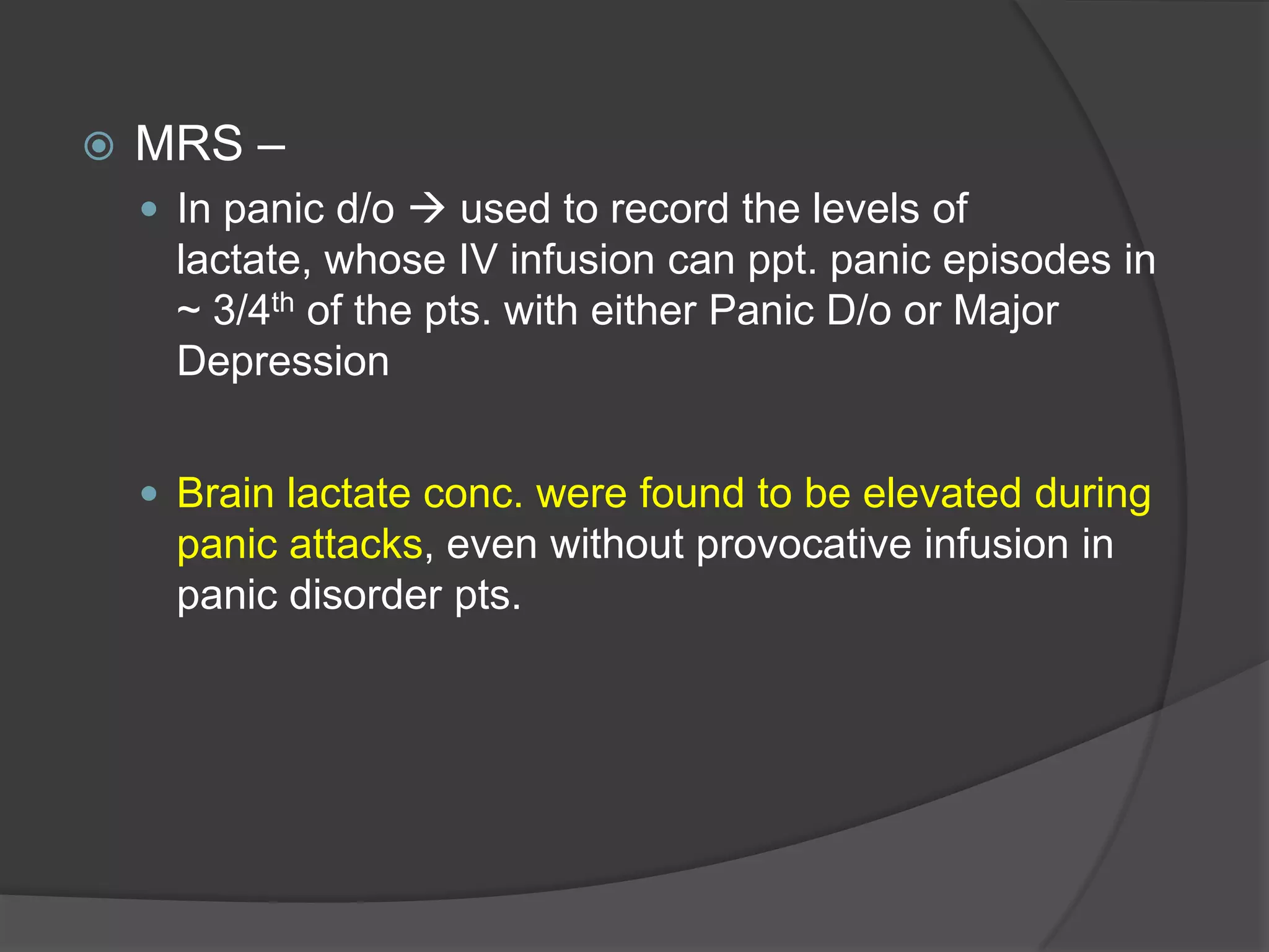 

MRS –
 In panic d/o  used to record the levels of

lactate, whose IV infusion can ppt. panic episodes in
~ 3/4th of the pts. with either Panic D/o or Major
Depression
 Brain lactate conc. were found to be elevated during

panic attacks, even without provocative infusion in
panic disorder pts.

 