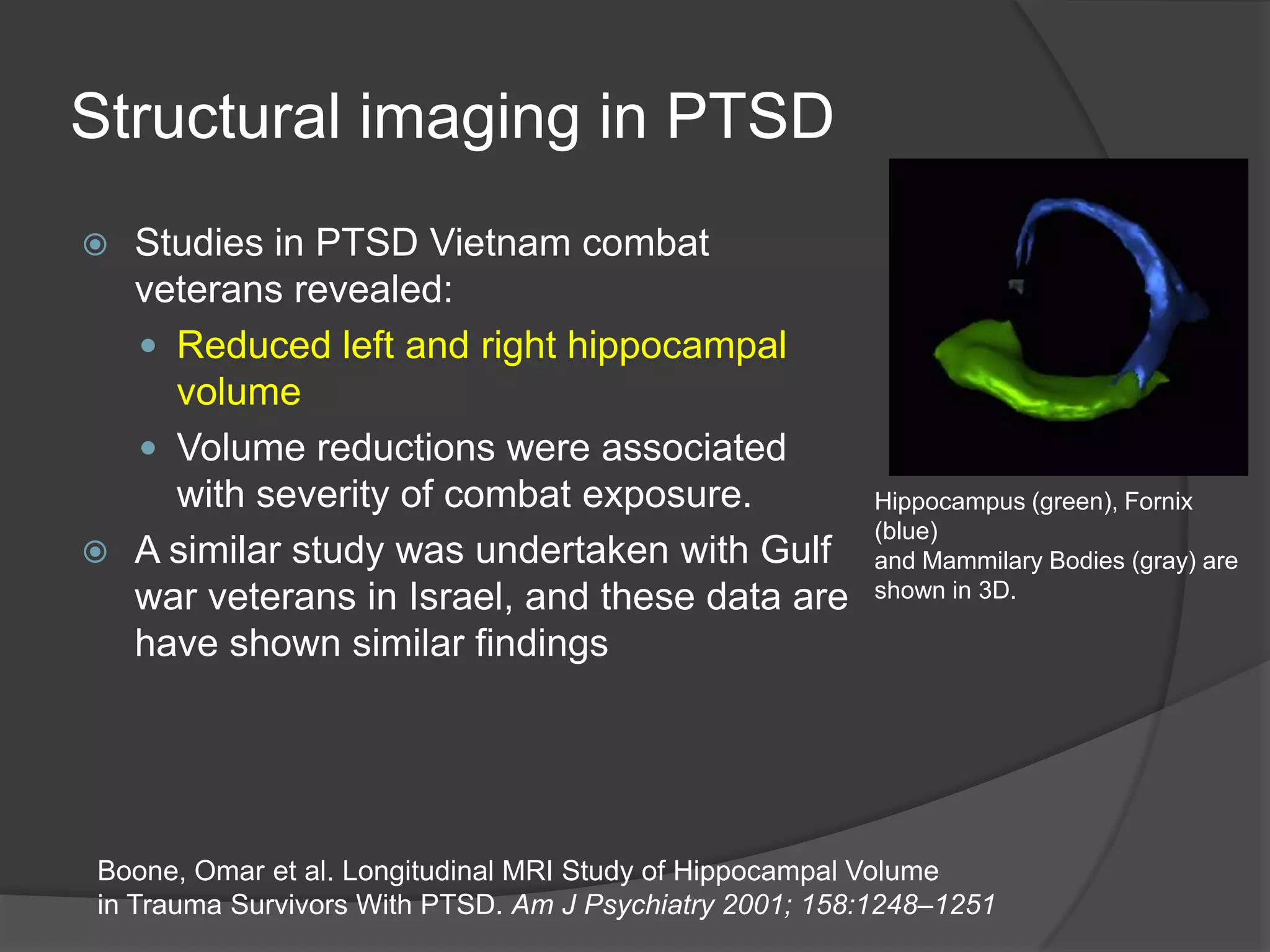 Structural imaging in PTSD
Studies in PTSD Vietnam combat
veterans revealed:
 Reduced left and right hippocampal
volume
 Volume reductions were associated
with severity of combat exposure.
 A similar study was undertaken with Gulf
war veterans in Israel, and these data are
have shown similar findings


Hippocampus (green), Fornix
(blue)
and Mammilary Bodies (gray) are
shown in 3D.

Boone, Omar et al. Longitudinal MRI Study of Hippocampal Volume
in Trauma Survivors With PTSD. Am J Psychiatry 2001; 158:1248–1251

 