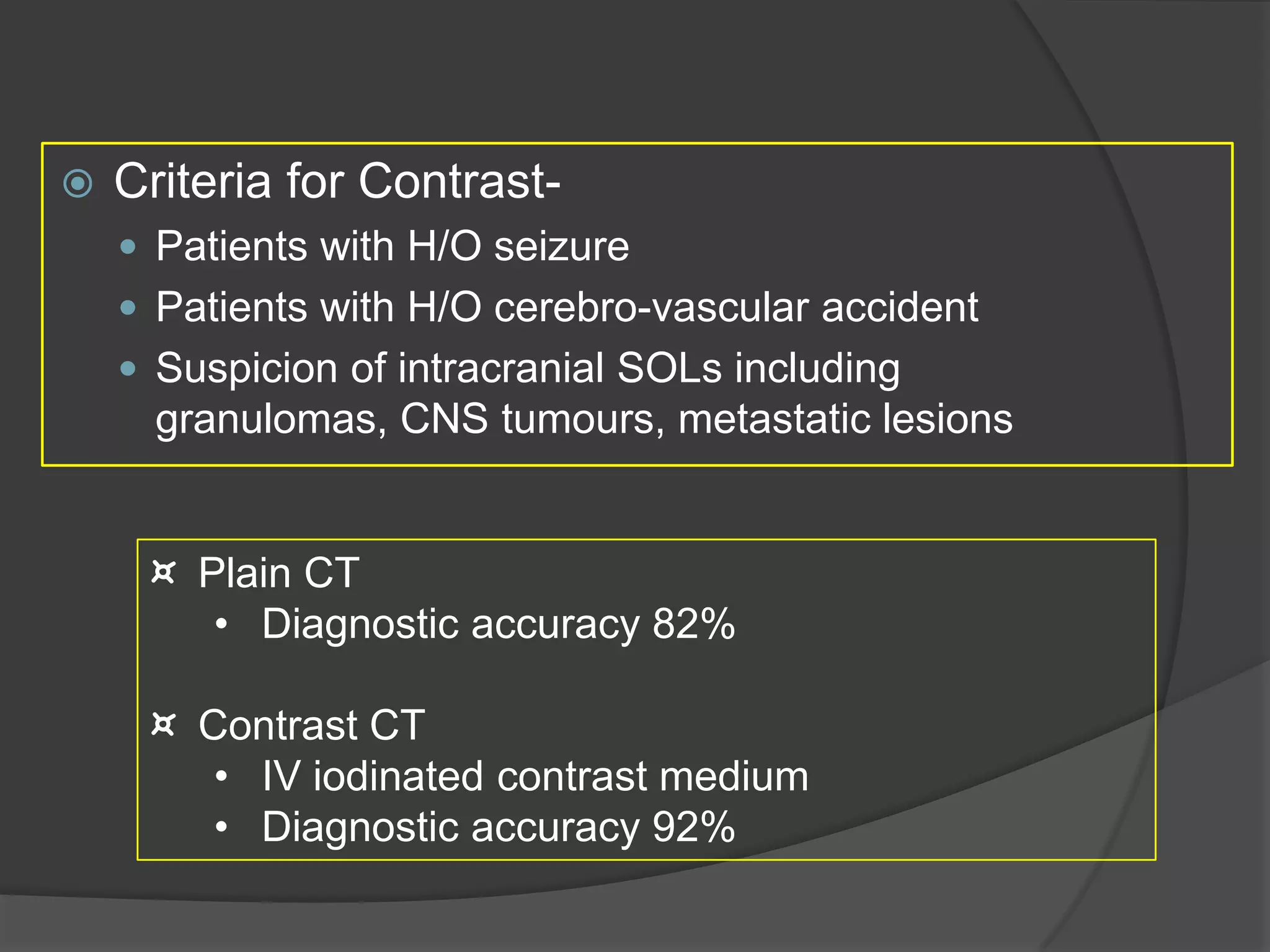 

Criteria for Contrast Patients with H/O seizure
 Patients with H/O cerebro-vascular accident
 Suspicion of intracranial SOLs including

granulomas, CNS tumours, metastatic lesions
¤ Plain CT
• Diagnostic accuracy 82%
¤ Contrast CT
• IV iodinated contrast medium
• Diagnostic accuracy 92%

 