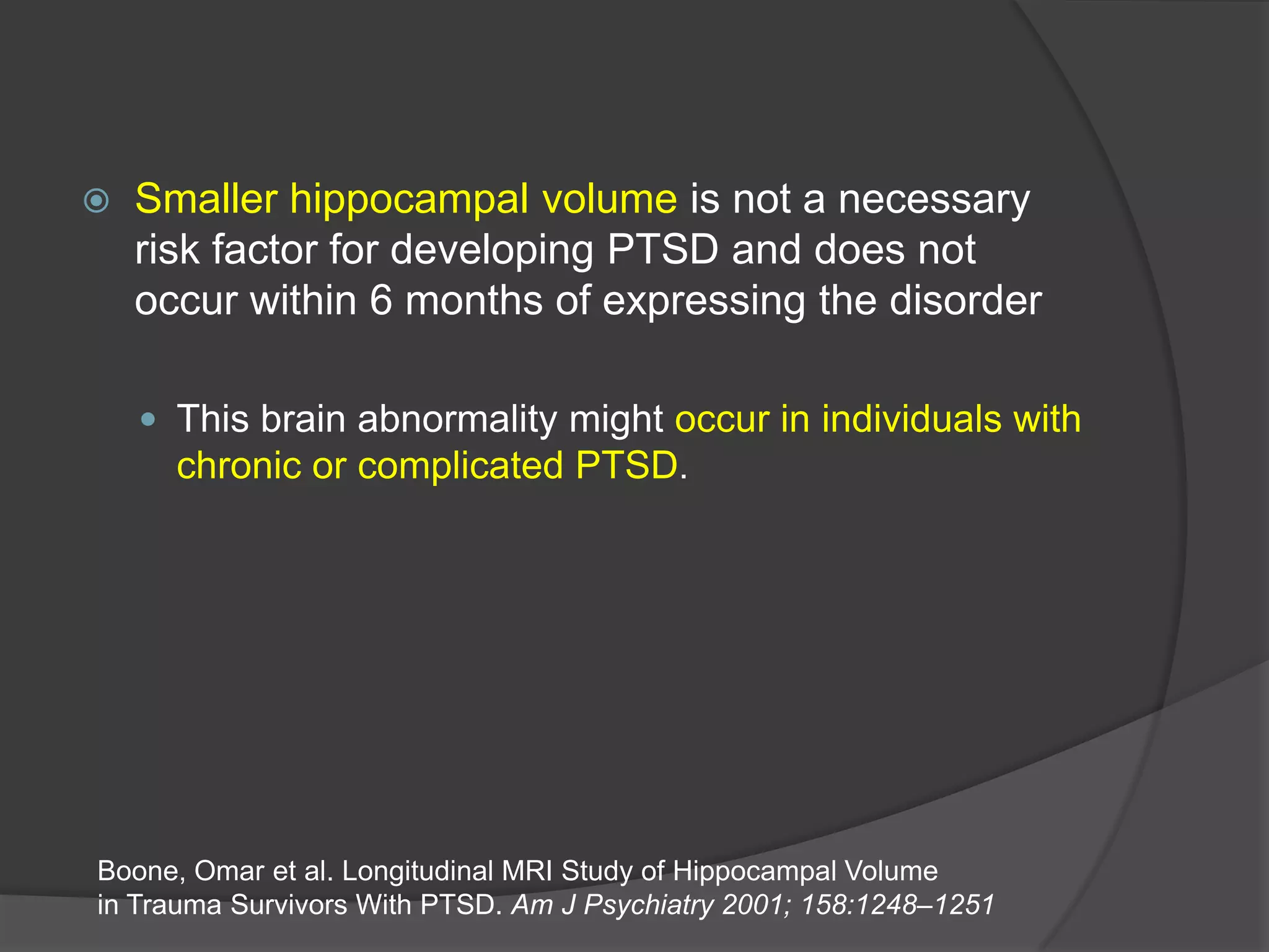 

Smaller hippocampal volume is not a necessary
risk factor for developing PTSD and does not
occur within 6 months of expressing the disorder
 This brain abnormality might occur in individuals with
chronic or complicated PTSD.

Boone, Omar et al. Longitudinal MRI Study of Hippocampal Volume
in Trauma Survivors With PTSD. Am J Psychiatry 2001; 158:1248–1251

 