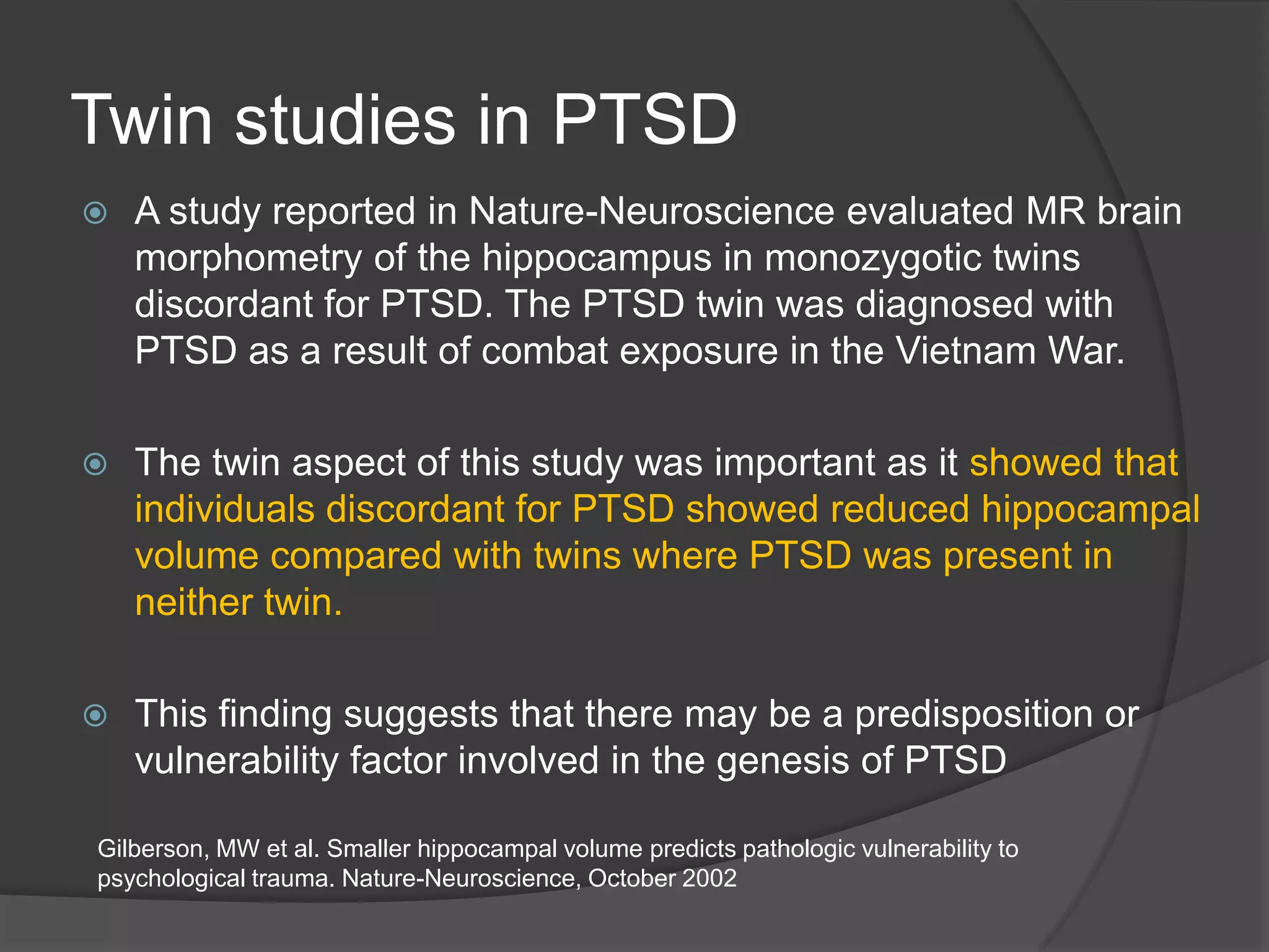Twin studies in PTSD


A study reported in Nature-Neuroscience evaluated MR brain
morphometry of the hippocampus in monozygotic twins
discordant for PTSD. The PTSD twin was diagnosed with
PTSD as a result of combat exposure in the Vietnam War.



The twin aspect of this study was important as it showed that
individuals discordant for PTSD showed reduced hippocampal
volume compared with twins where PTSD was present in
neither twin.



This finding suggests that there may be a predisposition or
vulnerability factor involved in the genesis of PTSD

Gilberson, MW et al. Smaller hippocampal volume predicts pathologic vulnerability to
psychological trauma. Nature-Neuroscience, October 2002

 