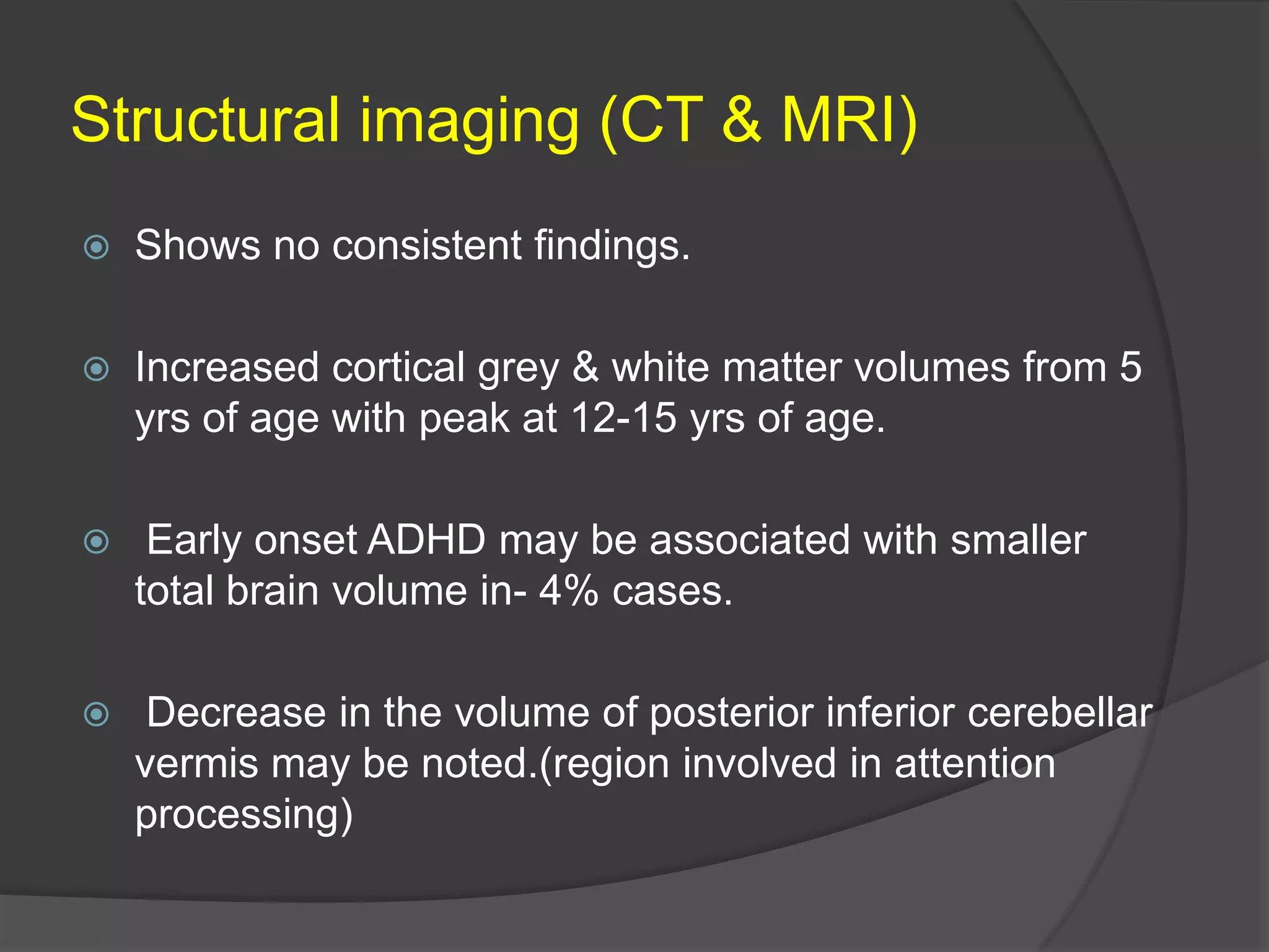 Structural imaging (CT & MRI)


Shows no consistent findings.



Increased cortical grey & white matter volumes from 5
yrs of age with peak at 12-15 yrs of age.



Early onset ADHD may be associated with smaller
total brain volume in- 4% cases.



Decrease in the volume of posterior inferior cerebellar
vermis may be noted.(region involved in attention
processing)

 