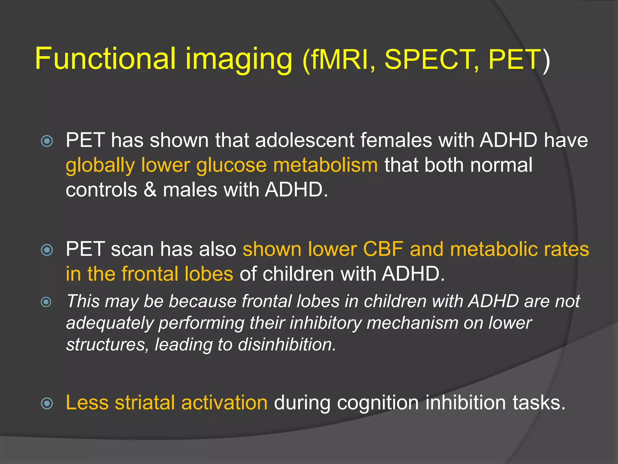 Functional imaging (fMRI, SPECT, PET)


PET has shown that adolescent females with ADHD have
globally lower glucose metabolism that both normal
controls & males with ADHD.



PET scan has also shown lower CBF and metabolic rates
in the frontal lobes of children with ADHD.



This may be because frontal lobes in children with ADHD are not
adequately performing their inhibitory mechanism on lower
structures, leading to disinhibition.



Less striatal activation during cognition inhibition tasks.

 