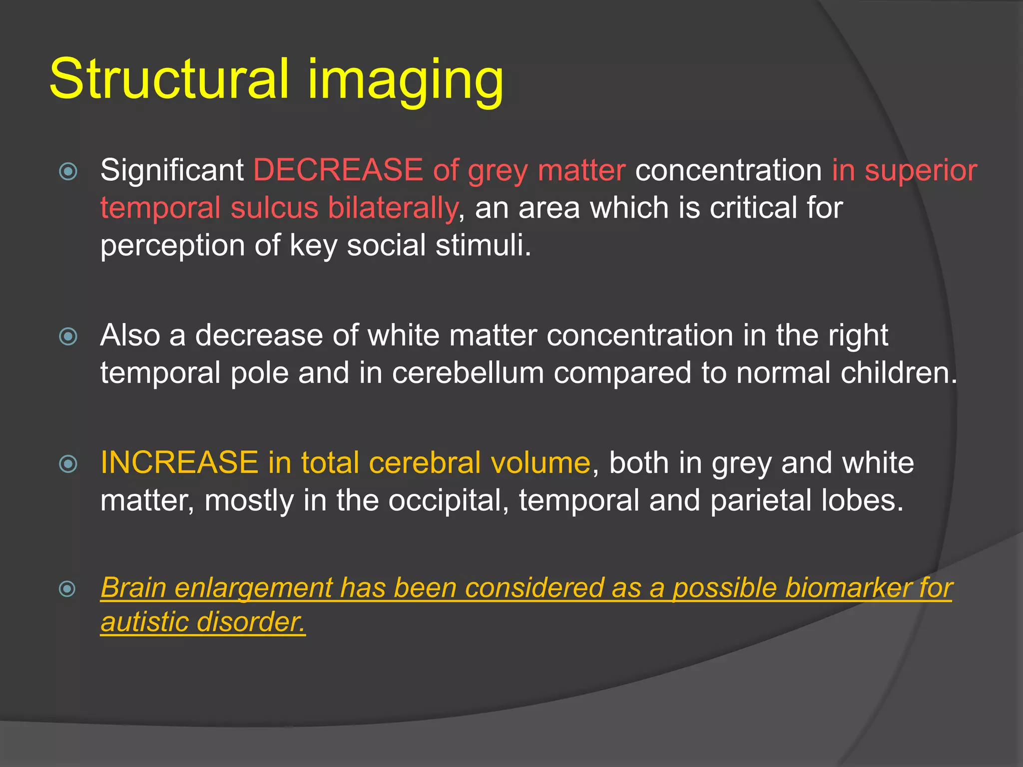 Structural imaging


Significant DECREASE of grey matter concentration in superior
temporal sulcus bilaterally, an area which is critical for
perception of key social stimuli.



Also a decrease of white matter concentration in the right
temporal pole and in cerebellum compared to normal children.



INCREASE in total cerebral volume, both in grey and white
matter, mostly in the occipital, temporal and parietal lobes.



Brain enlargement has been considered as a possible biomarker for
autistic disorder.

 