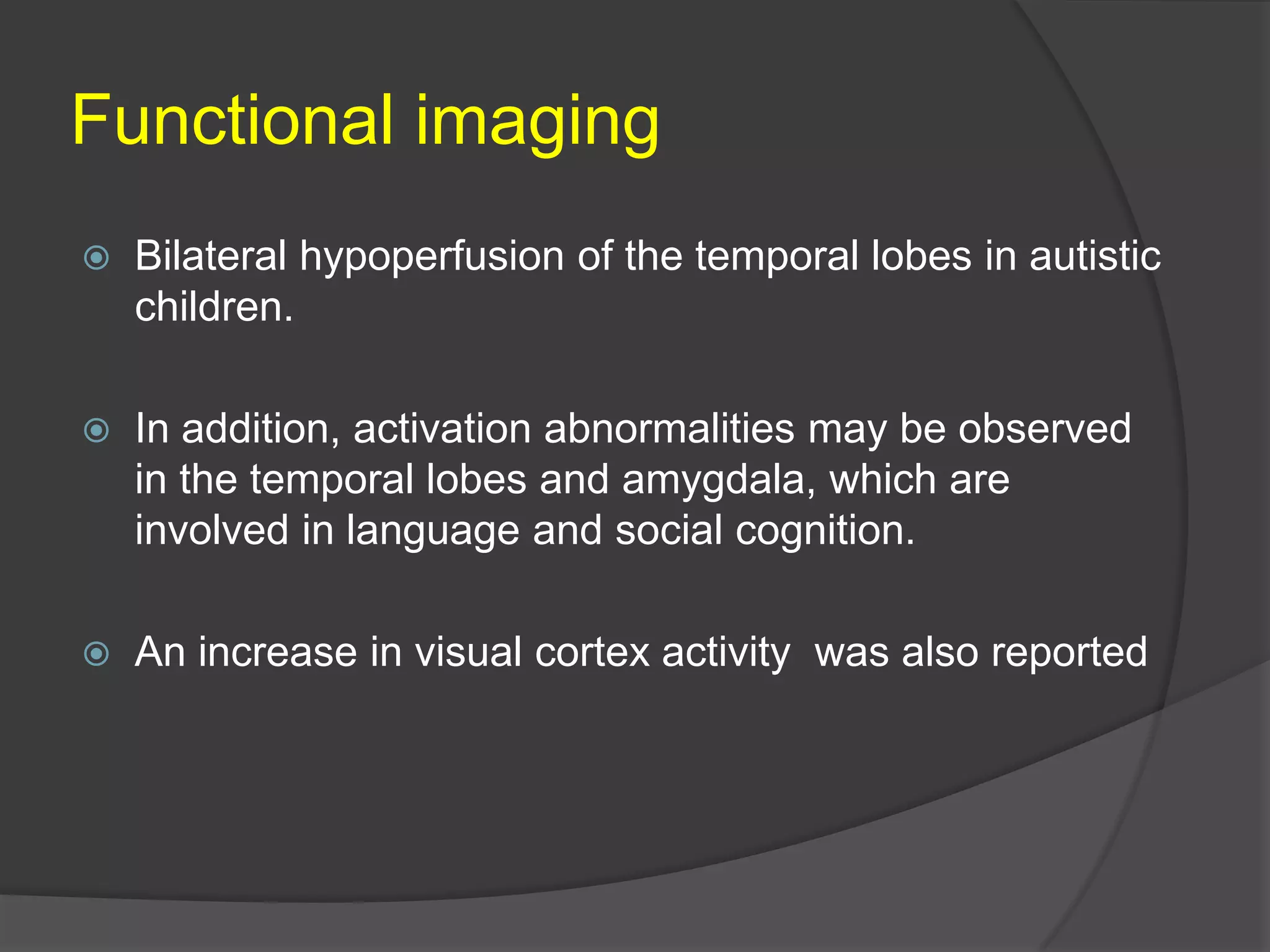 Functional imaging


Bilateral hypoperfusion of the temporal lobes in autistic
children.



In addition, activation abnormalities may be observed
in the temporal lobes and amygdala, which are
involved in language and social cognition.



An increase in visual cortex activity was also reported

 