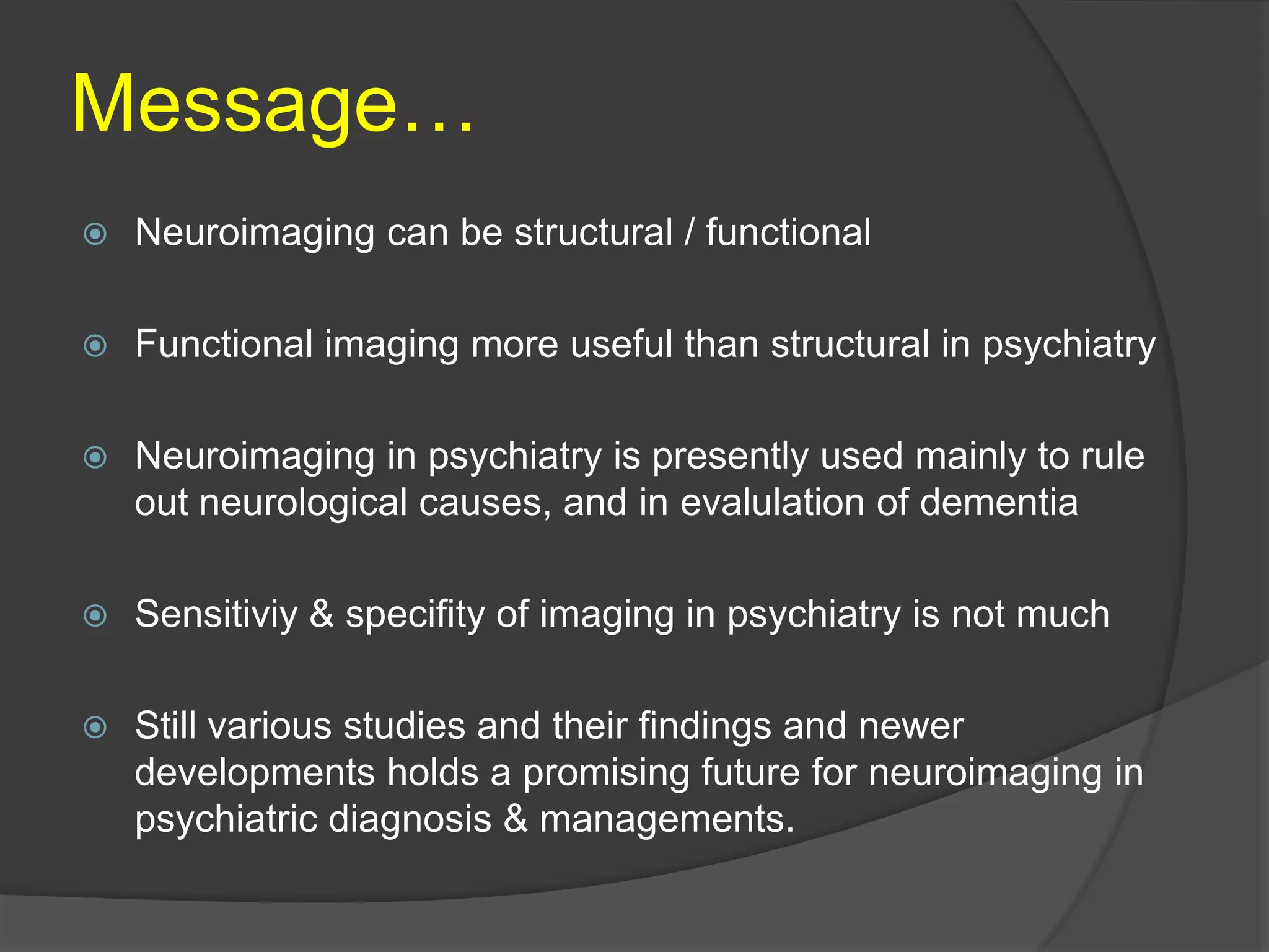 Message…


Neuroimaging can be structural / functional



Functional imaging more useful than structural in psychiatry



Neuroimaging in psychiatry is presently used mainly to rule
out neurological causes, and in evalulation of dementia



Sensitiviy & specifity of imaging in psychiatry is not much



Still various studies and their findings and newer
developments holds a promising future for neuroimaging in
psychiatric diagnosis & managements.

 