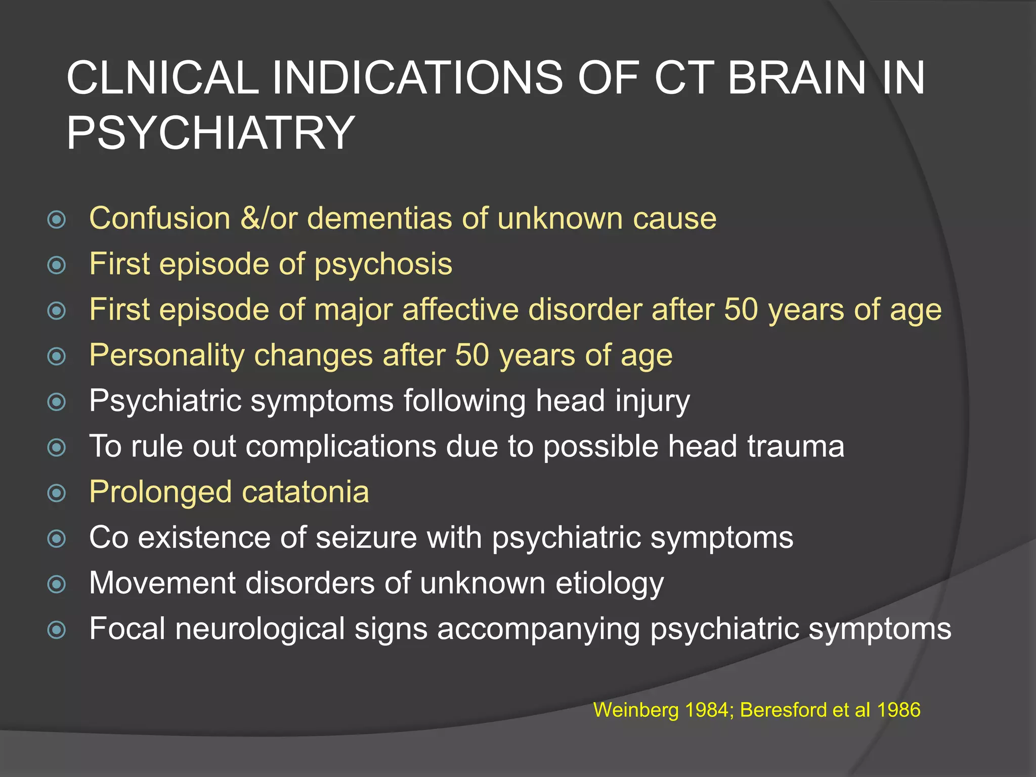 CLNICAL INDICATIONS OF CT BRAIN IN
PSYCHIATRY













Confusion &/or dementias of unknown cause
First episode of psychosis
First episode of major affective disorder after 50 years of age
Personality changes after 50 years of age
Psychiatric symptoms following head injury
To rule out complications due to possible head trauma
Prolonged catatonia
Co existence of seizure with psychiatric symptoms
Movement disorders of unknown etiology
Focal neurological signs accompanying psychiatric symptoms
Weinberg 1984; Beresford et al 1986

 