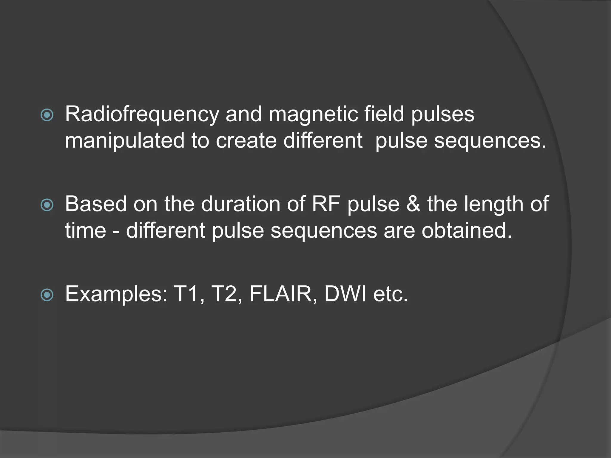 

Radiofrequency and magnetic field pulses
manipulated to create different pulse sequences.



Based on the duration of RF pulse & the length of
time - different pulse sequences are obtained.



Examples: T1, T2, FLAIR, DWI etc.

 