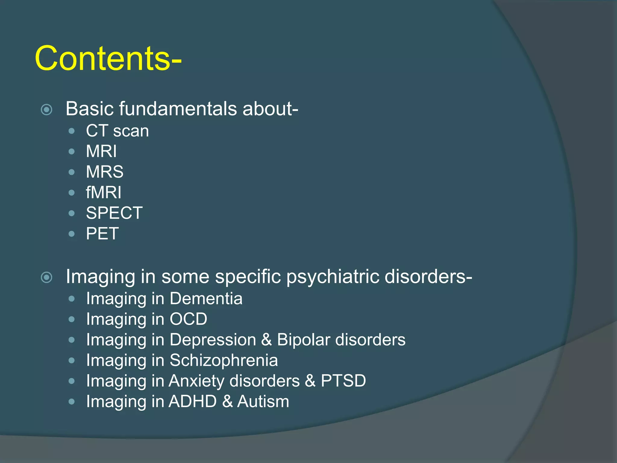 Contents

Basic fundamentals about








CT scan
MRI
MRS
fMRI
SPECT
PET

Imaging in some specific psychiatric disorders






Imaging in Dementia
Imaging in OCD
Imaging in Depression & Bipolar disorders
Imaging in Schizophrenia
Imaging in Anxiety disorders & PTSD
Imaging in ADHD & Autism

 