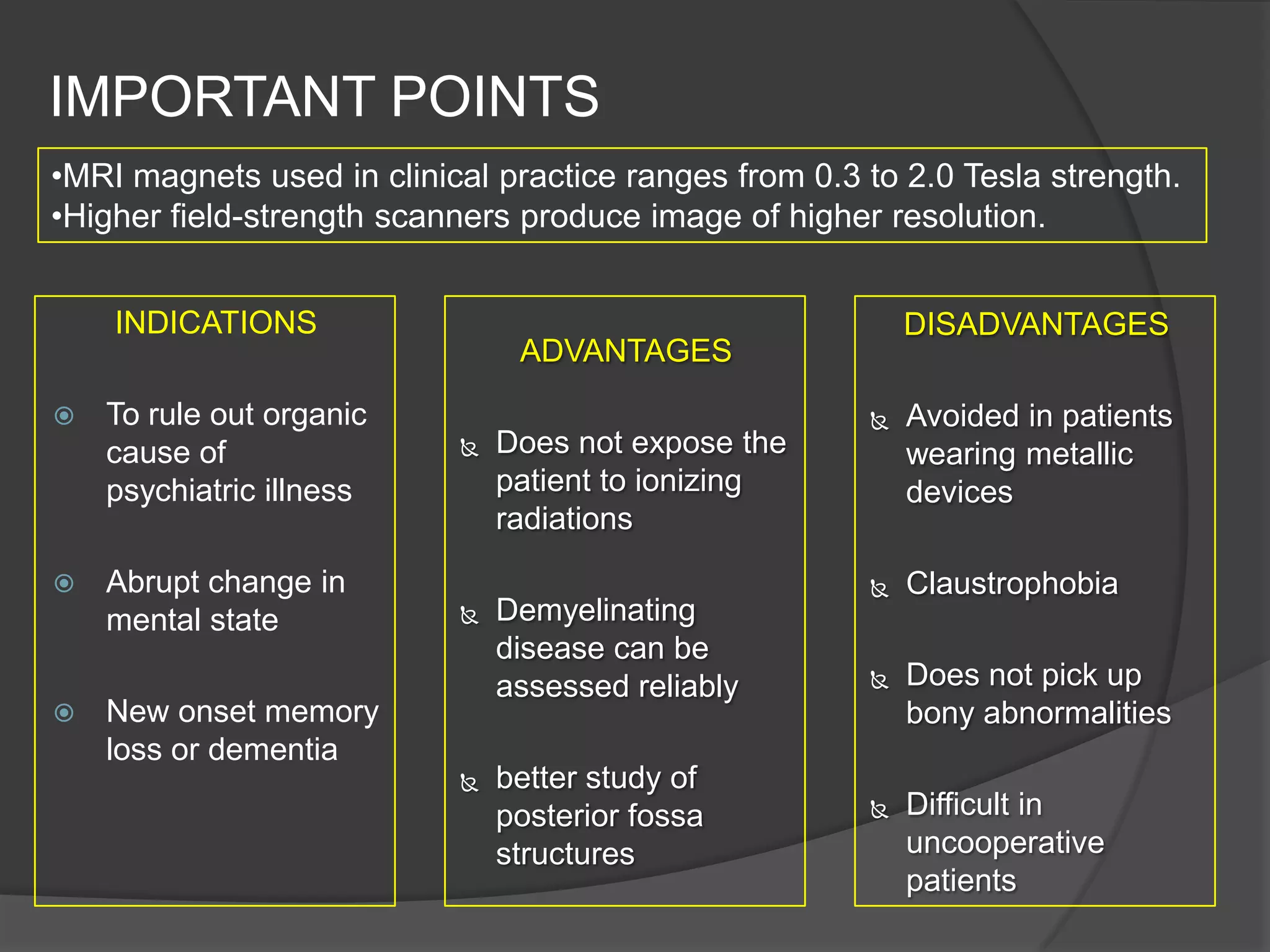 IMPORTANT POINTS
•MRI magnets used in clinical practice ranges from 0.3 to 2.0 Tesla strength.
•Higher field-strength scanners produce image of higher resolution.
INDICATIONS






To rule out organic
cause of
psychiatric illness
Abrupt change in
mental state

DISADVANTAGES

ADVANTAGES


Does not expose the
patient to ionizing
radiations



Demyelinating
disease can be
assessed reliably

New onset memory
loss or dementia


better study of
posterior fossa
structures



Avoided in patients
wearing metallic
devices



Claustrophobia



Does not pick up
bony abnormalities



Difficult in
uncooperative
patients

 