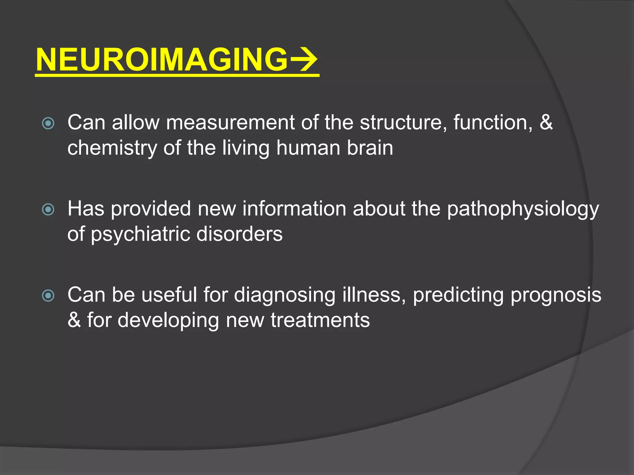NEUROIMAGING


Can allow measurement of the structure, function, &
chemistry of the living human brain



Has provided new information about the pathophysiology
of psychiatric disorders



Can be useful for diagnosing illness, predicting prognosis
& for developing new treatments

 