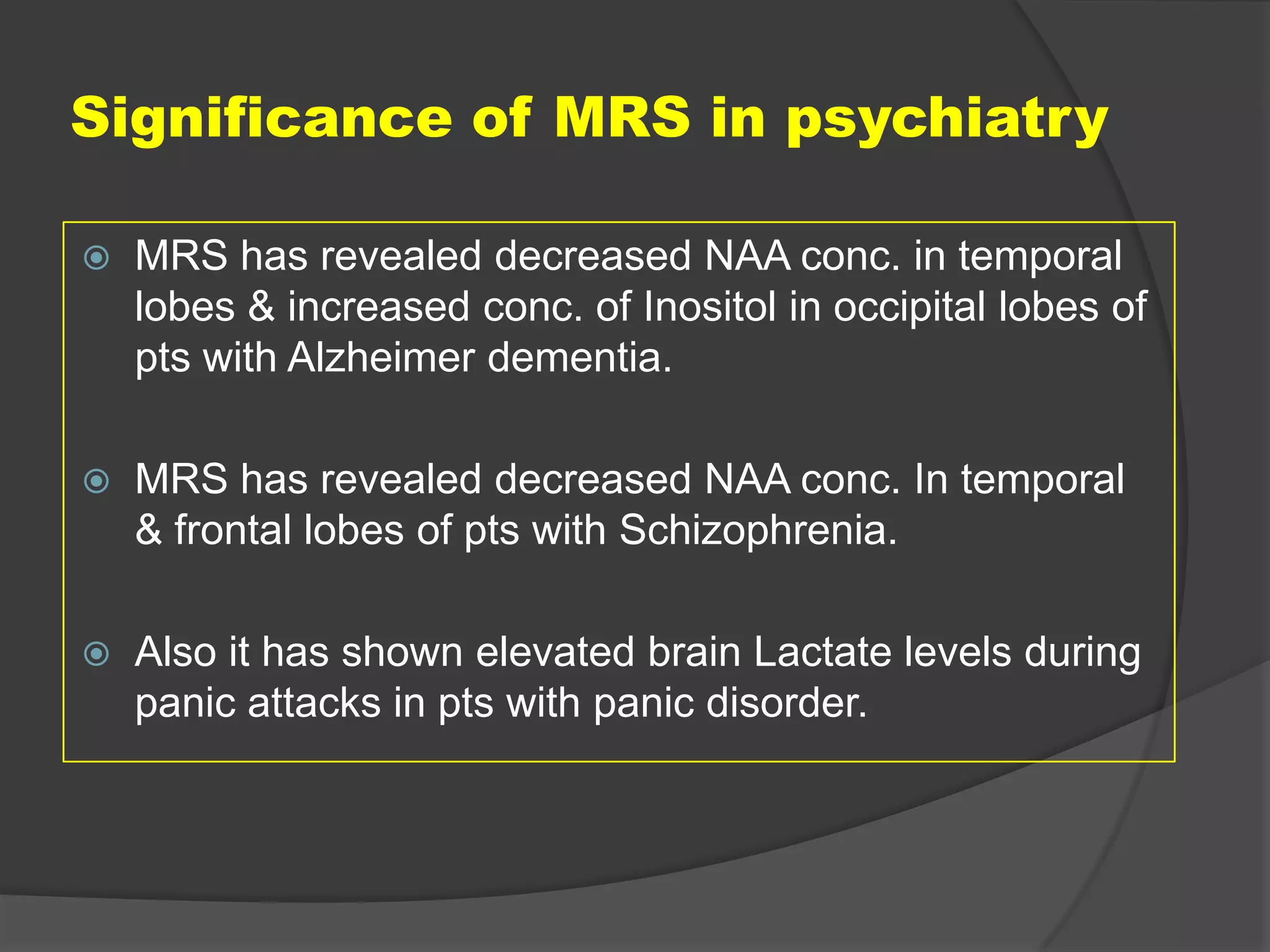 Significance of MRS in psychiatry


MRS has revealed decreased NAA conc. in temporal
lobes & increased conc. of Inositol in occipital lobes of
pts with Alzheimer dementia.



MRS has revealed decreased NAA conc. In temporal
& frontal lobes of pts with Schizophrenia.



Also it has shown elevated brain Lactate levels during
panic attacks in pts with panic disorder.

 