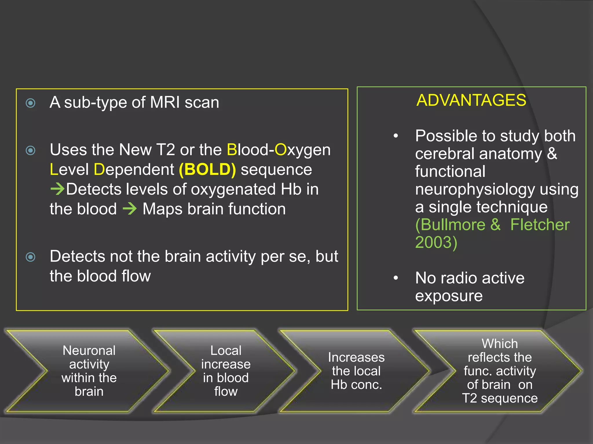 

ADVANTAGES

A sub-type of MRI scan



Uses the New T2 or the Blood-Oxygen
Level Dependent (BOLD) sequence
Detects levels of oxygenated Hb in
the blood  Maps brain function



Detects not the brain activity per se, but
the blood flow

Neuronal
activity
within the
brain

Local
increase
in blood
flow

Increases
the local
Hb conc.

• Possible to study both
cerebral anatomy &
functional
neurophysiology using
a single technique
(Bullmore & Fletcher
2003)
• No radio active
exposure
Which
reflects the
func. activity
of brain on
T2 sequence

 