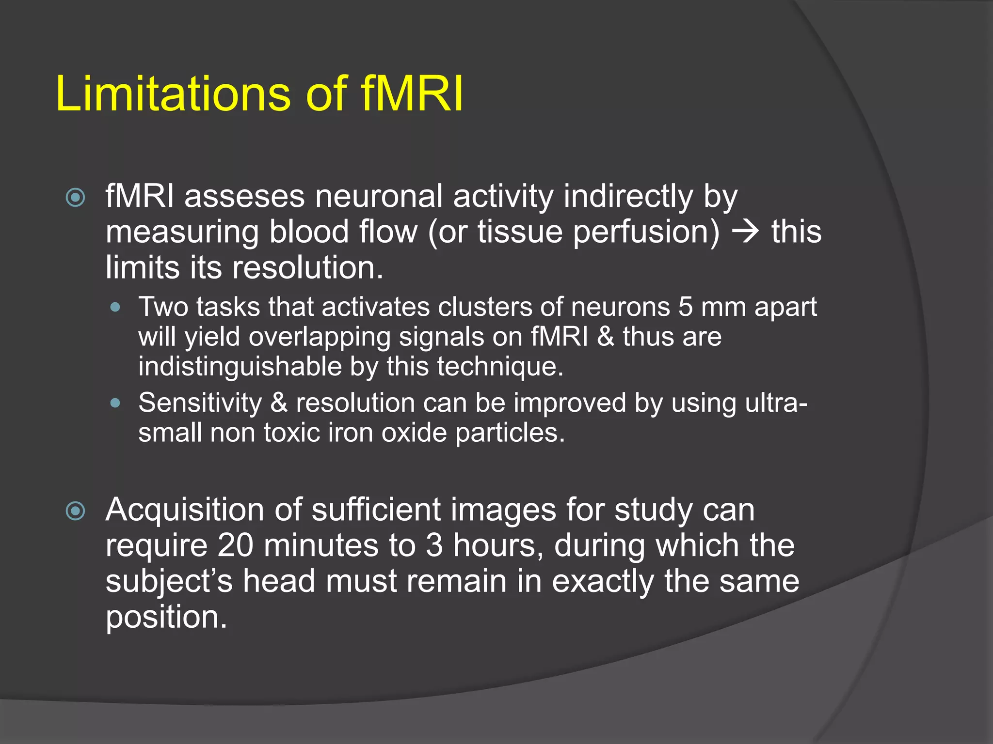 Limitations of fMRI


fMRI asseses neuronal activity indirectly by
measuring blood flow (or tissue perfusion)  this
limits its resolution.
 Two tasks that activates clusters of neurons 5 mm apart

will yield overlapping signals on fMRI & thus are
indistinguishable by this technique.
 Sensitivity & resolution can be improved by using ultrasmall non toxic iron oxide particles.


Acquisition of sufficient images for study can
require 20 minutes to 3 hours, during which the
subject’s head must remain in exactly the same
position.

 