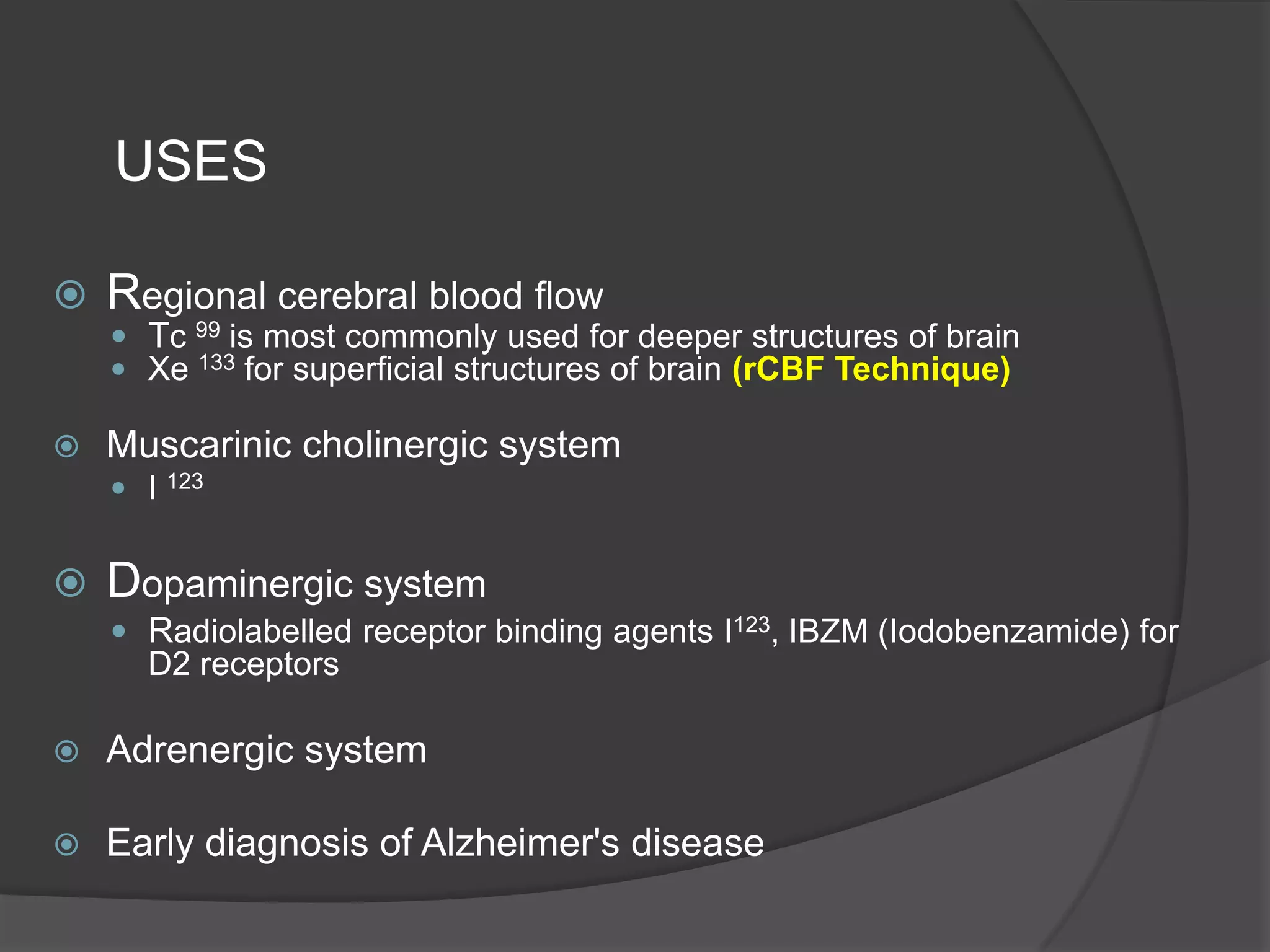 USES


Regional cerebral blood flow
 Tc 99 is most commonly used for deeper structures of brain
 Xe 133 for superficial structures of brain (rCBF Technique)



Muscarinic cholinergic system
 I 123



Dopaminergic system
 Radiolabelled receptor binding agents I123, IBZM (Iodobenzamide) for

D2 receptors


Adrenergic system



Early diagnosis of Alzheimer's disease

 