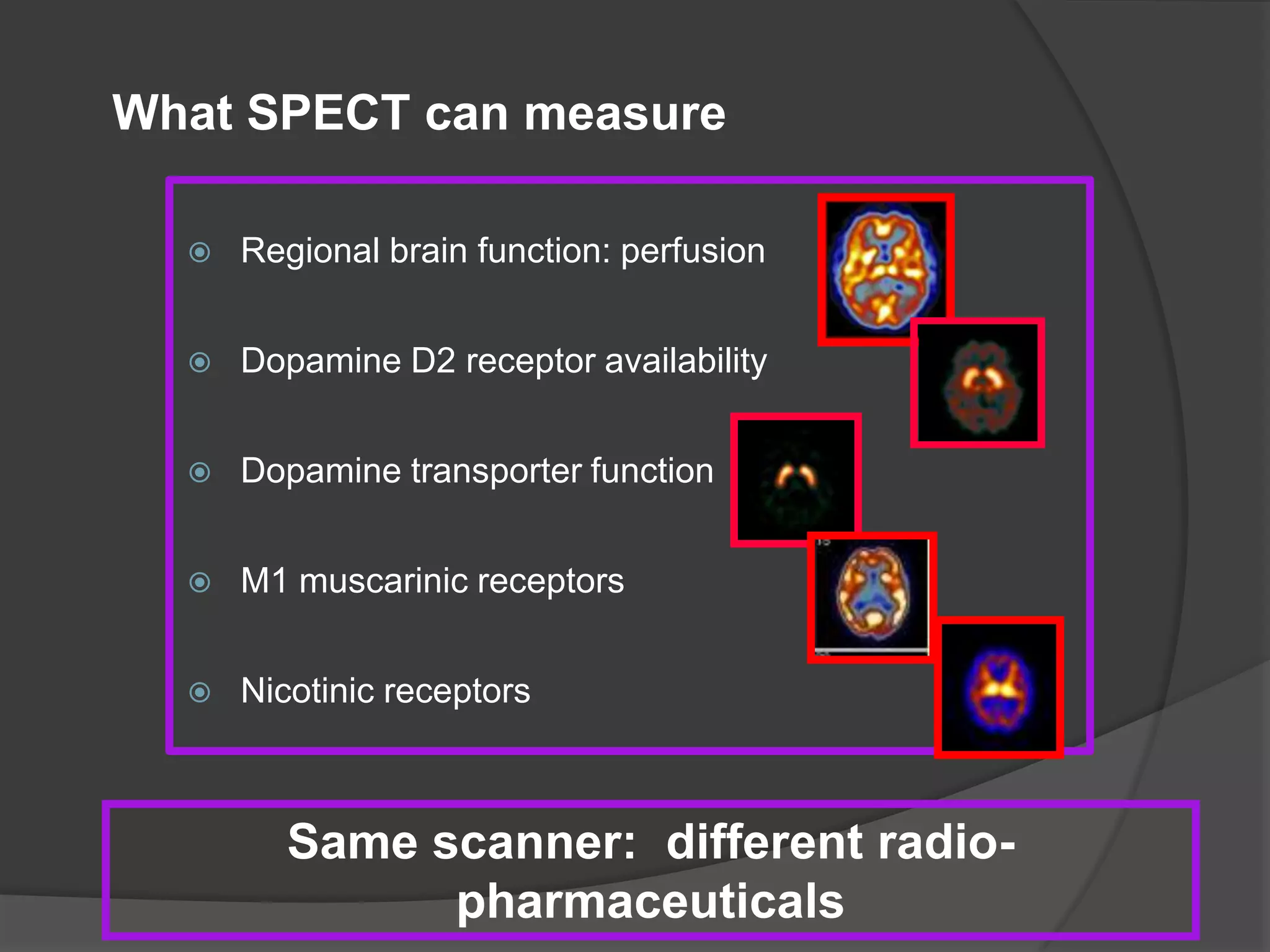 What SPECT can measure


Regional brain function: perfusion



Dopamine D2 receptor availability



Dopamine transporter function



M1 muscarinic receptors



Nicotinic receptors

Same scanner: different radiopharmaceuticals

 