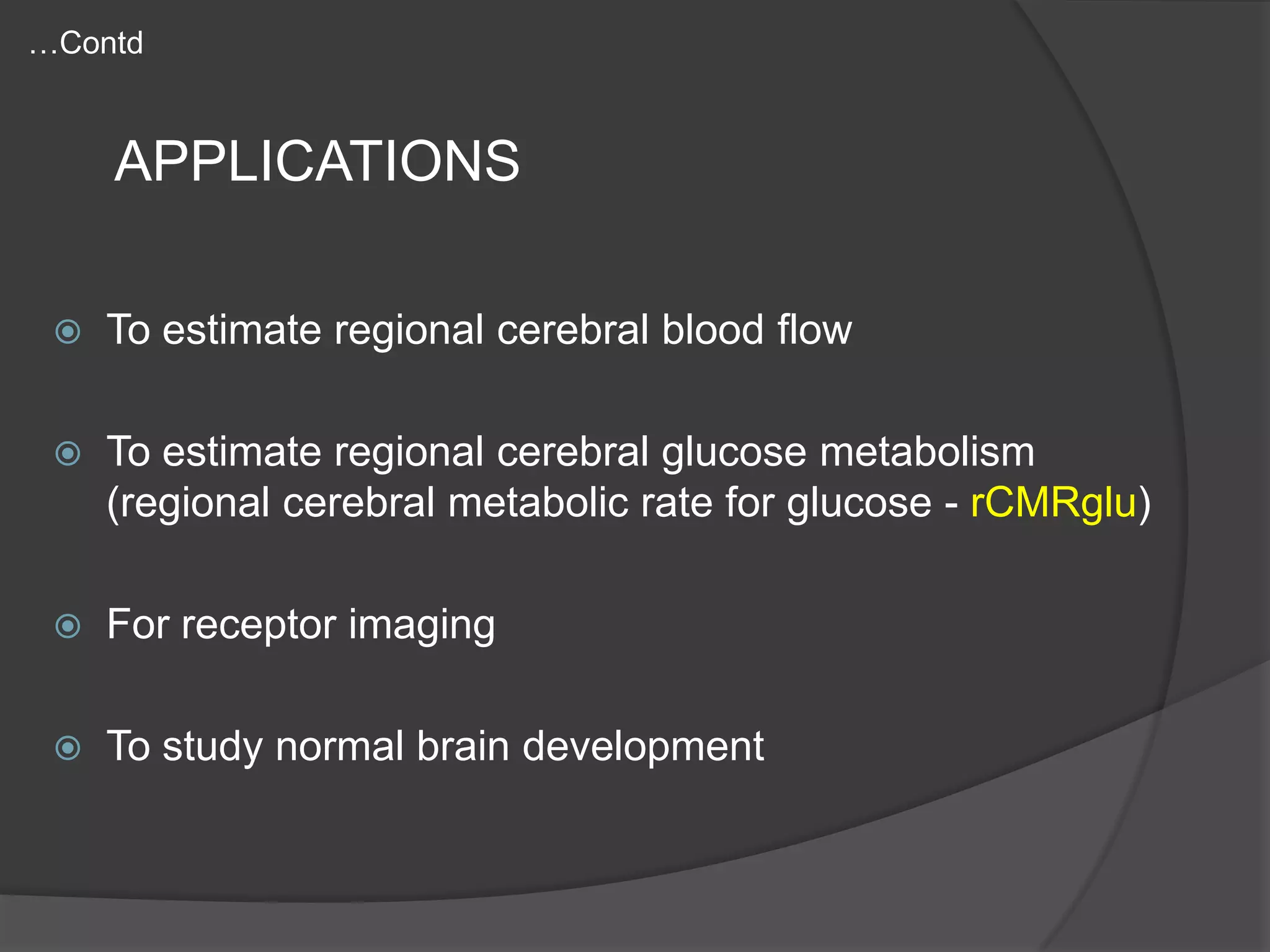 …Contd

APPLICATIONS


To estimate regional cerebral blood flow



To estimate regional cerebral glucose metabolism
(regional cerebral metabolic rate for glucose - rCMRglu)



For receptor imaging



To study normal brain development

 