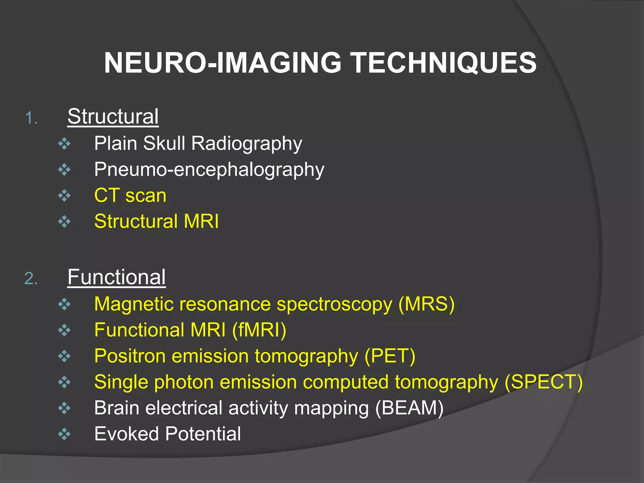 NEURO-IMAGING TECHNIQUES
1.

Structural





2.

Plain Skull Radiography
Pneumo-encephalography
CT scan
Structural MRI

Functional







Magnetic resonance spectroscopy (MRS)
Functional MRI (fMRI)
Positron emission tomography (PET)
Single photon emission computed tomography (SPECT)
Brain electrical activity mapping (BEAM)
Evoked Potential

 