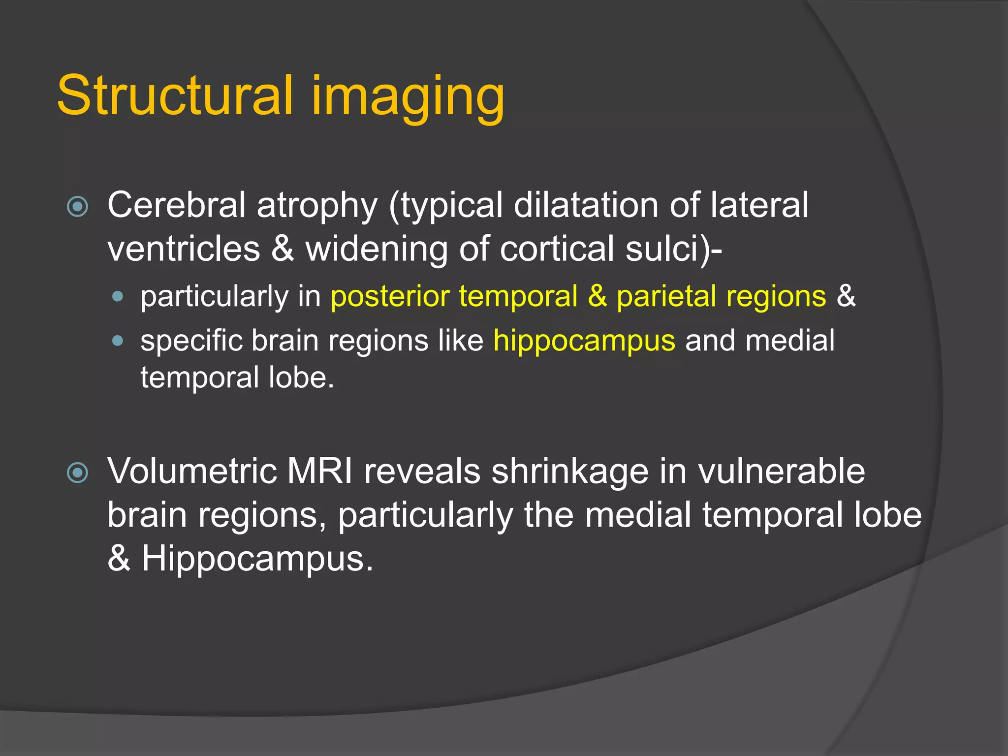 Structural imaging


Cerebral atrophy (typical dilatation of lateral
ventricles & widening of cortical sulci) particularly in posterior temporal & parietal regions &
 specific brain regions like hippocampus and medial

temporal lobe.


Volumetric MRI reveals shrinkage in vulnerable
brain regions, particularly the medial temporal lobe
& Hippocampus.

 