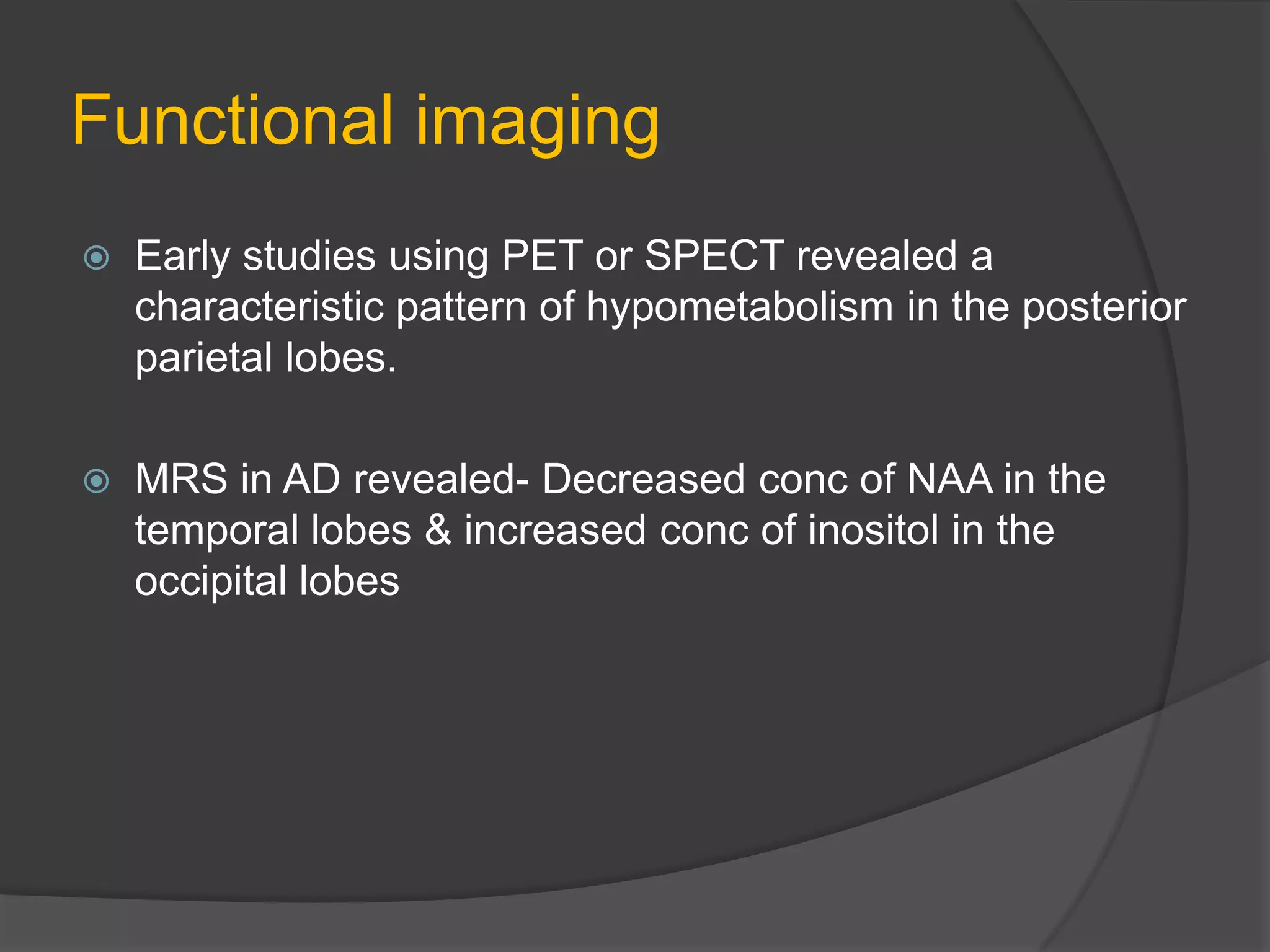 Functional imaging


Early studies using PET or SPECT revealed a
characteristic pattern of hypometabolism in the posterior
parietal lobes.



MRS in AD revealed- Decreased conc of NAA in the
temporal lobes & increased conc of inositol in the
occipital lobes

 