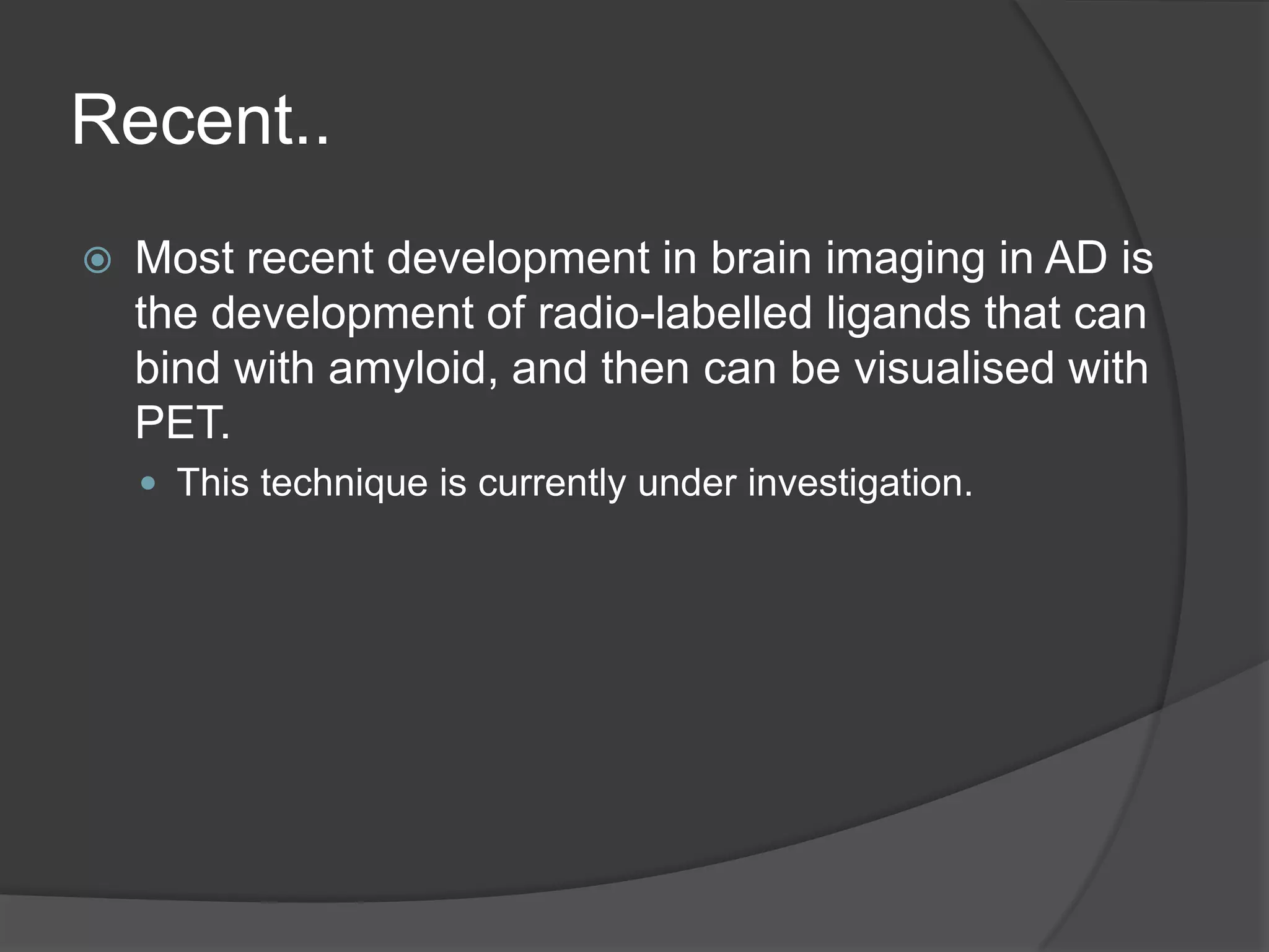 Recent..


Most recent development in brain imaging in AD is
the development of radio-labelled ligands that can
bind with amyloid, and then can be visualised with
PET.
 This technique is currently under investigation.

 