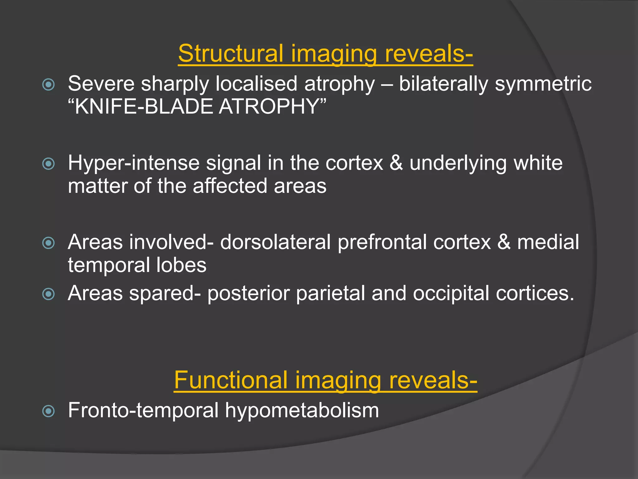 Structural imaging reveals

Severe sharply localised atrophy – bilaterally symmetric
―KNIFE-BLADE ATROPHY‖



Hyper-intense signal in the cortex & underlying white
matter of the affected areas



Areas involved- dorsolateral prefrontal cortex & medial
temporal lobes
Areas spared- posterior parietal and occipital cortices.



Functional imaging reveals

Fronto-temporal hypometabolism

 