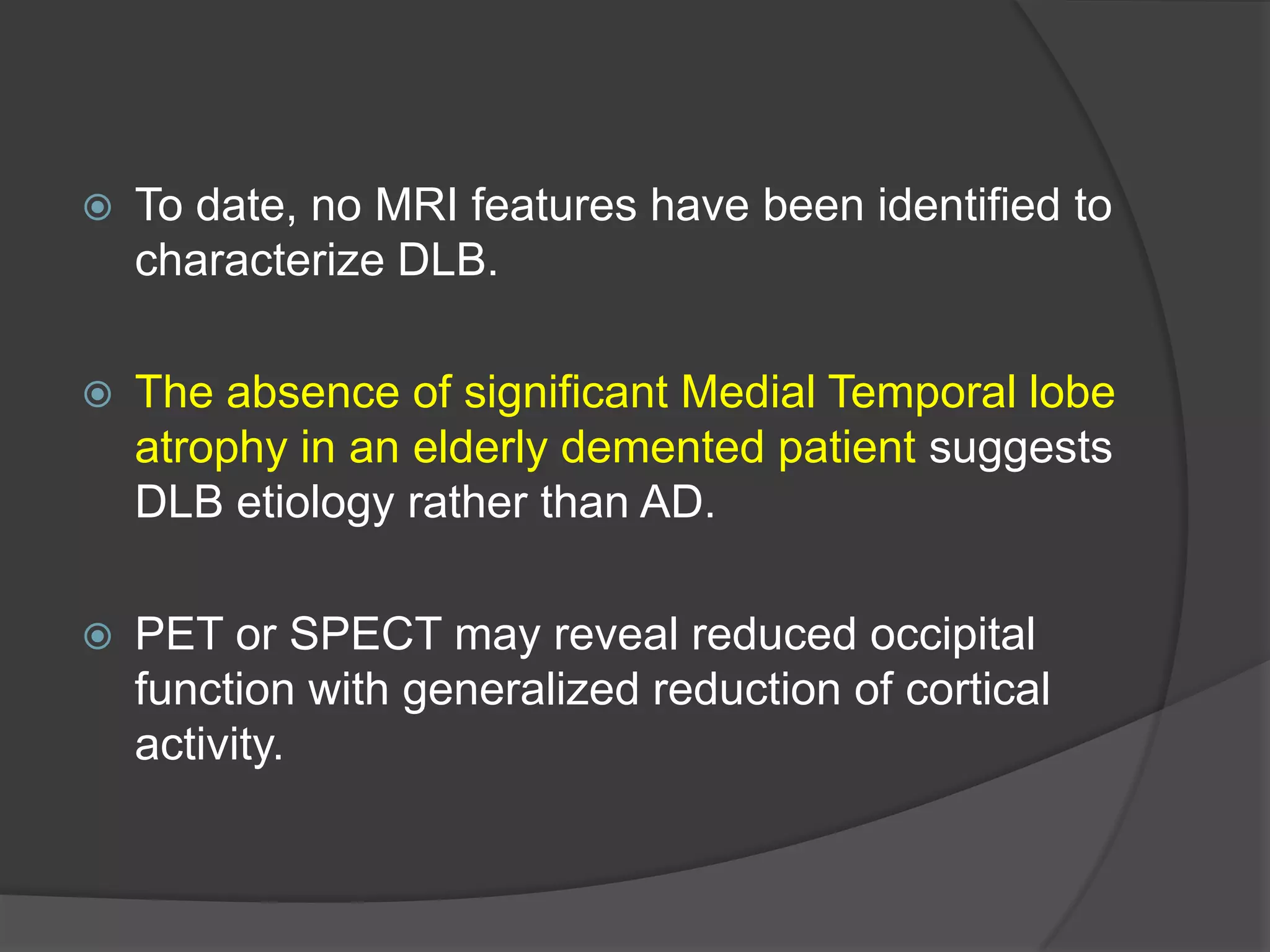 

To date, no MRI features have been identified to
characterize DLB.



The absence of significant Medial Temporal lobe
atrophy in an elderly demented patient suggests
DLB etiology rather than AD.



PET or SPECT may reveal reduced occipital
function with generalized reduction of cortical
activity.

 