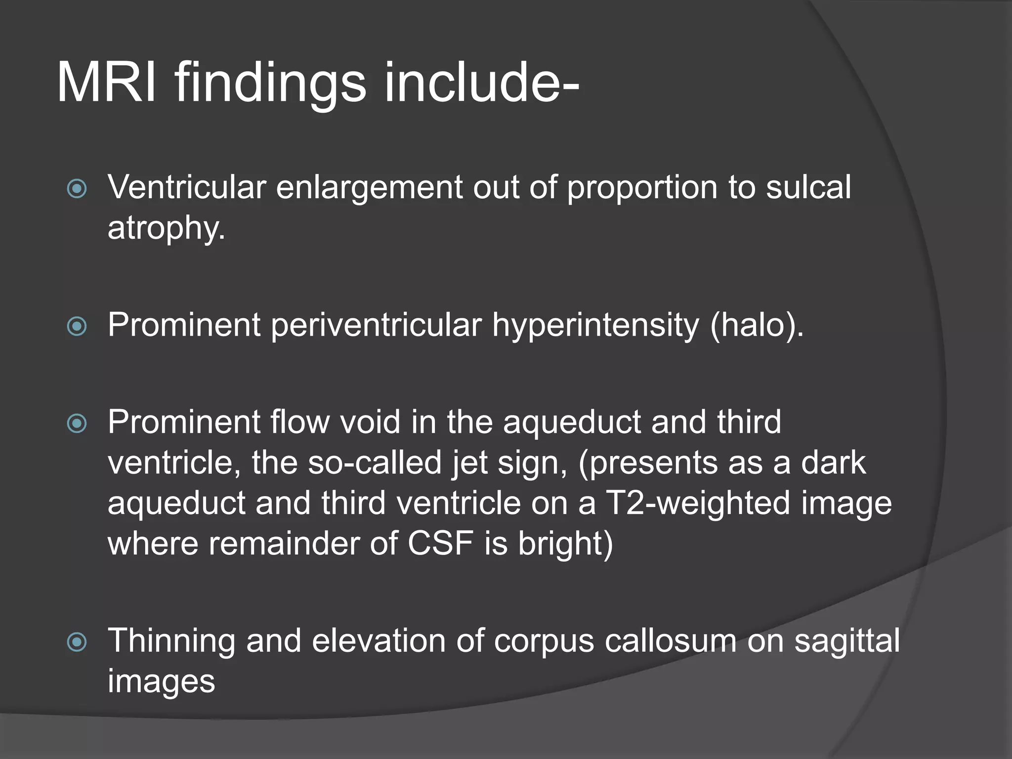 MRI findings include

Ventricular enlargement out of proportion to sulcal
atrophy.



Prominent periventricular hyperintensity (halo).



Prominent flow void in the aqueduct and third
ventricle, the so-called jet sign, (presents as a dark
aqueduct and third ventricle on a T2-weighted image
where remainder of CSF is bright)



Thinning and elevation of corpus callosum on sagittal
images

 