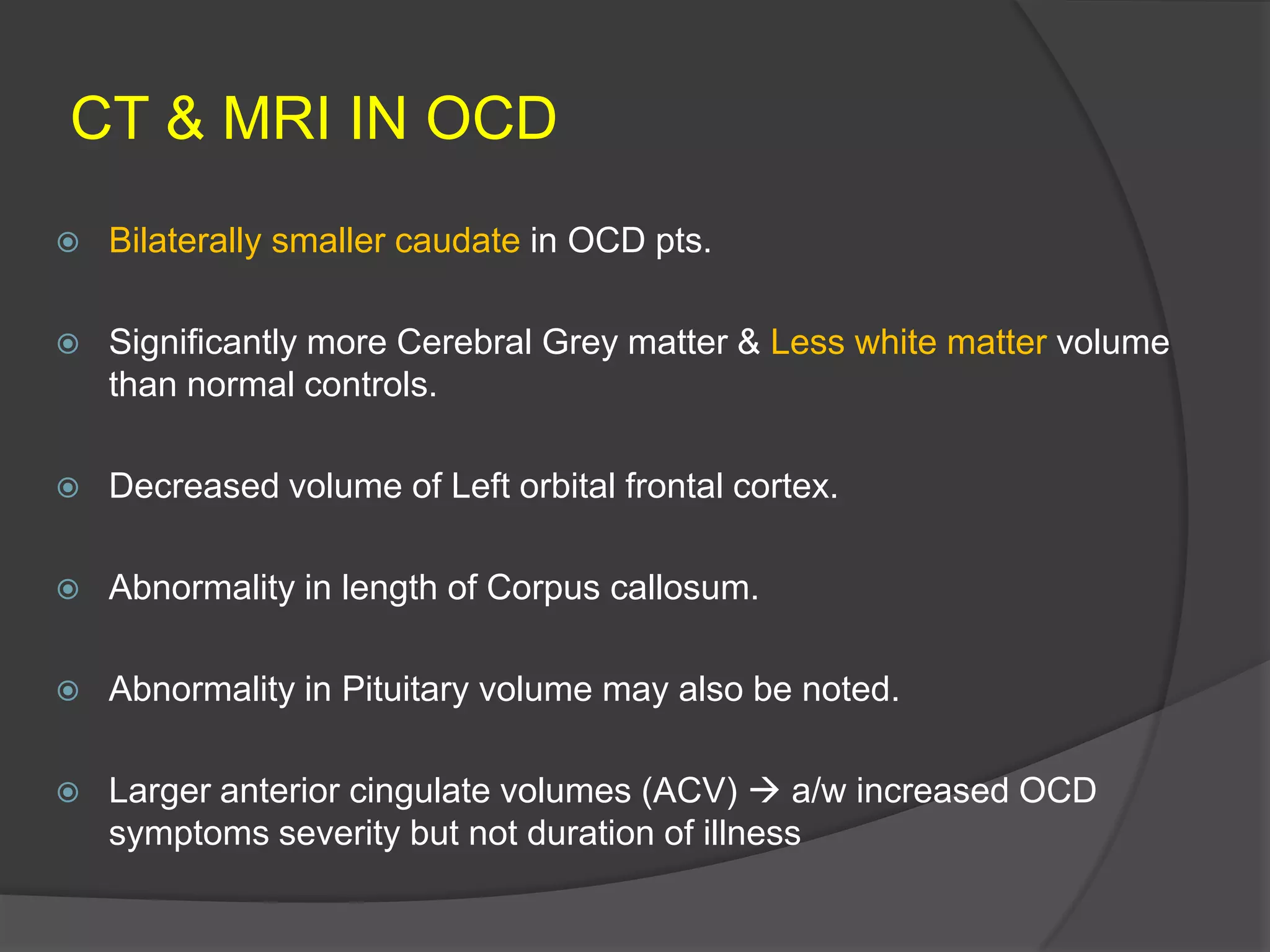 CT & MRI IN OCD


Bilaterally smaller caudate in OCD pts.



Significantly more Cerebral Grey matter & Less white matter volume
than normal controls.



Decreased volume of Left orbital frontal cortex.



Abnormality in length of Corpus callosum.



Abnormality in Pituitary volume may also be noted.



Larger anterior cingulate volumes (ACV)  a/w increased OCD
symptoms severity but not duration of illness

 