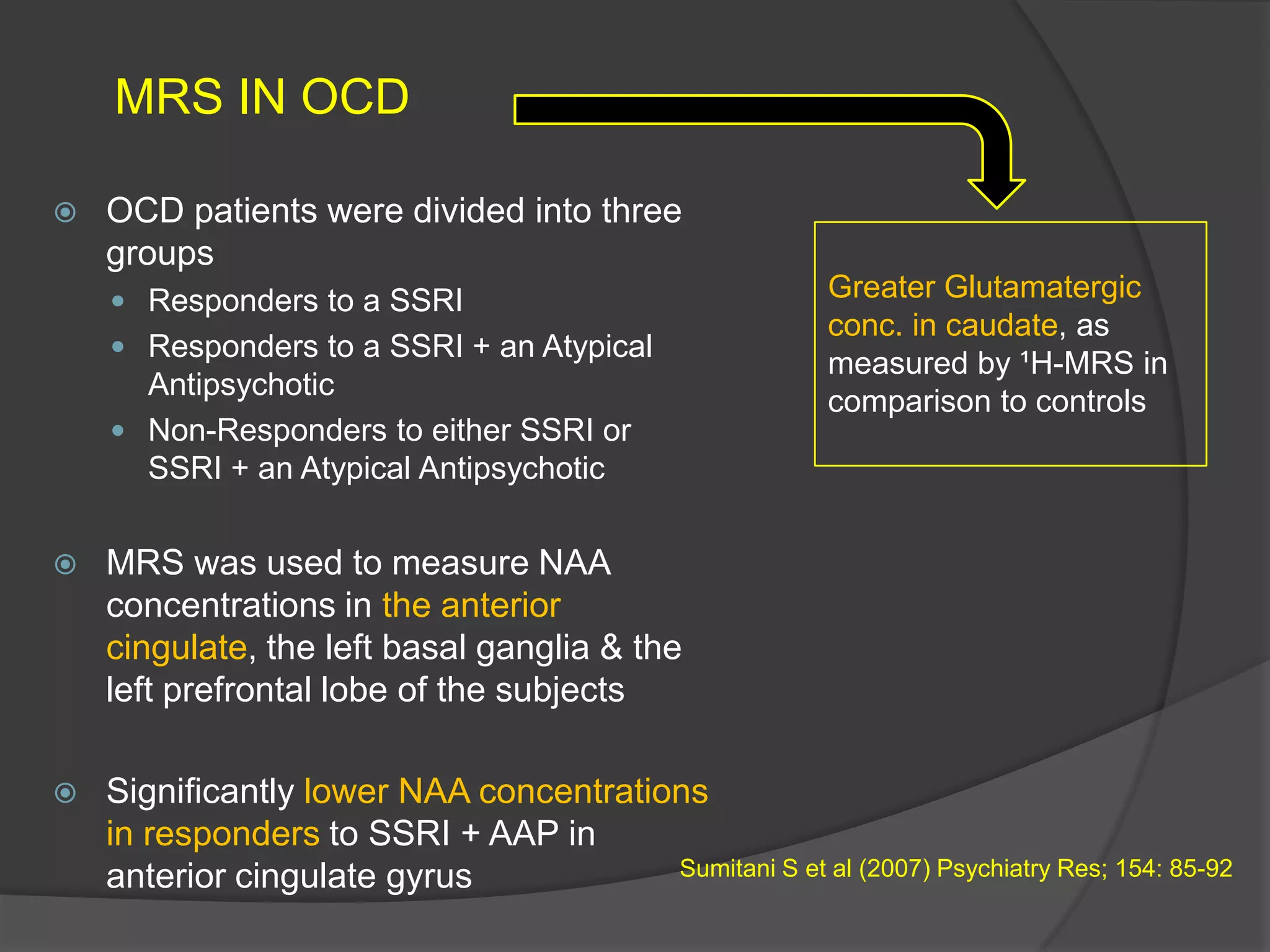 MRS IN OCD


OCD patients were divided into three
groups
 Responders to a SSRI
 Responders to a SSRI + an Atypical

Antipsychotic
 Non-Responders to either SSRI or
SSRI + an Atypical Antipsychotic

Greater Glutamatergic
conc. in caudate, as
measured by ¹H-MRS in
comparison to controls



MRS was used to measure NAA
concentrations in the anterior
cingulate, the left basal ganglia & the
left prefrontal lobe of the subjects



Significantly lower NAA concentrations
in responders to SSRI + AAP in
Sumitani S et al (2007) Psychiatry Res; 154: 85-92
anterior cingulate gyrus

 