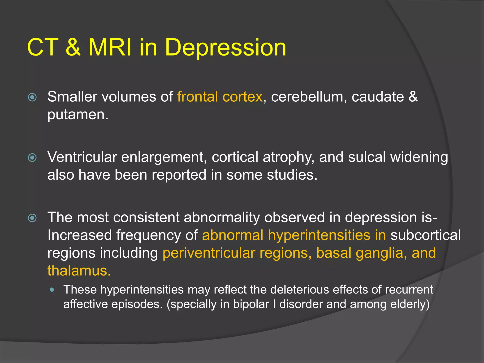CT & MRI in Depression


Smaller volumes of frontal cortex, cerebellum, caudate &
putamen.



Ventricular enlargement, cortical atrophy, and sulcal widening
also have been reported in some studies.



The most consistent abnormality observed in depression isIncreased frequency of abnormal hyperintensities in subcortical
regions including periventricular regions, basal ganglia, and
thalamus.
 These hyperintensities may reflect the deleterious effects of recurrent

affective episodes. (specially in bipolar I disorder and among elderly)

 