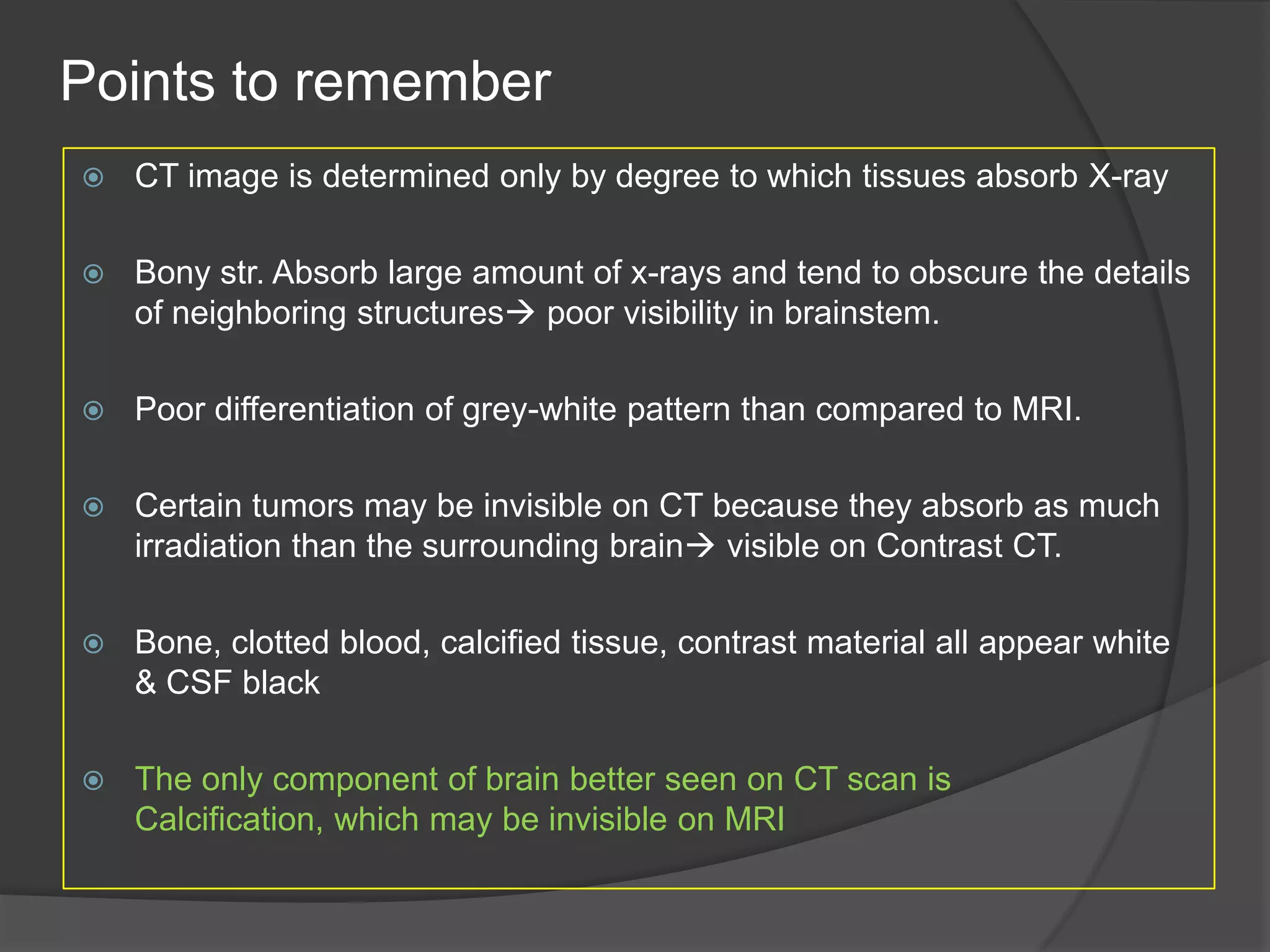 Points to remember


CT image is determined only by degree to which tissues absorb X-ray



Bony str. Absorb large amount of x-rays and tend to obscure the details
of neighboring structures poor visibility in brainstem.



Poor differentiation of grey-white pattern than compared to MRI.



Certain tumors may be invisible on CT because they absorb as much
irradiation than the surrounding brain visible on Contrast CT.



Bone, clotted blood, calcified tissue, contrast material all appear white
& CSF black



The only component of brain better seen on CT scan is
Calcification, which may be invisible on MRI

 