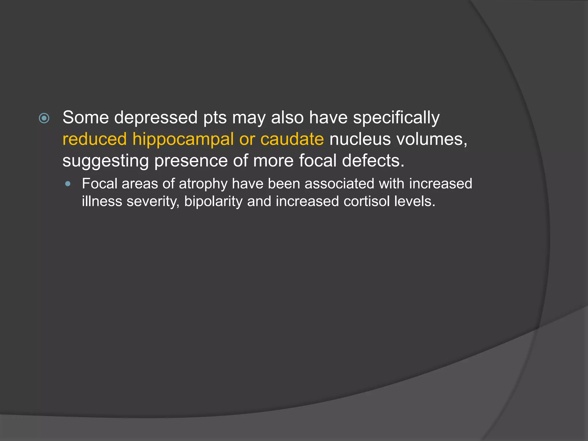 

Some depressed pts may also have specifically
reduced hippocampal or caudate nucleus volumes,
suggesting presence of more focal defects.
 Focal areas of atrophy have been associated with increased

illness severity, bipolarity and increased cortisol levels.

 