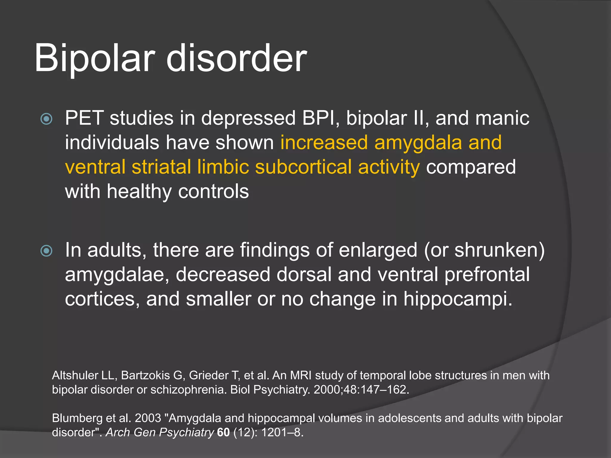 Bipolar disorder


PET studies in depressed BPI, bipolar II, and manic
individuals have shown increased amygdala and
ventral striatal limbic subcortical activity compared
with healthy controls



In adults, there are findings of enlarged (or shrunken)
amygdalae, decreased dorsal and ventral prefrontal
cortices, and smaller or no change in hippocampi.

Altshuler LL, Bartzokis G, Grieder T, et al. An MRI study of temporal lobe structures in men with
bipolar disorder or schizophrenia. Biol Psychiatry. 2000;48:147–162.
Blumberg et al. 2003 "Amygdala and hippocampal volumes in adolescents and adults with bipolar
disorder". Arch Gen Psychiatry 60 (12): 1201–8.

 
