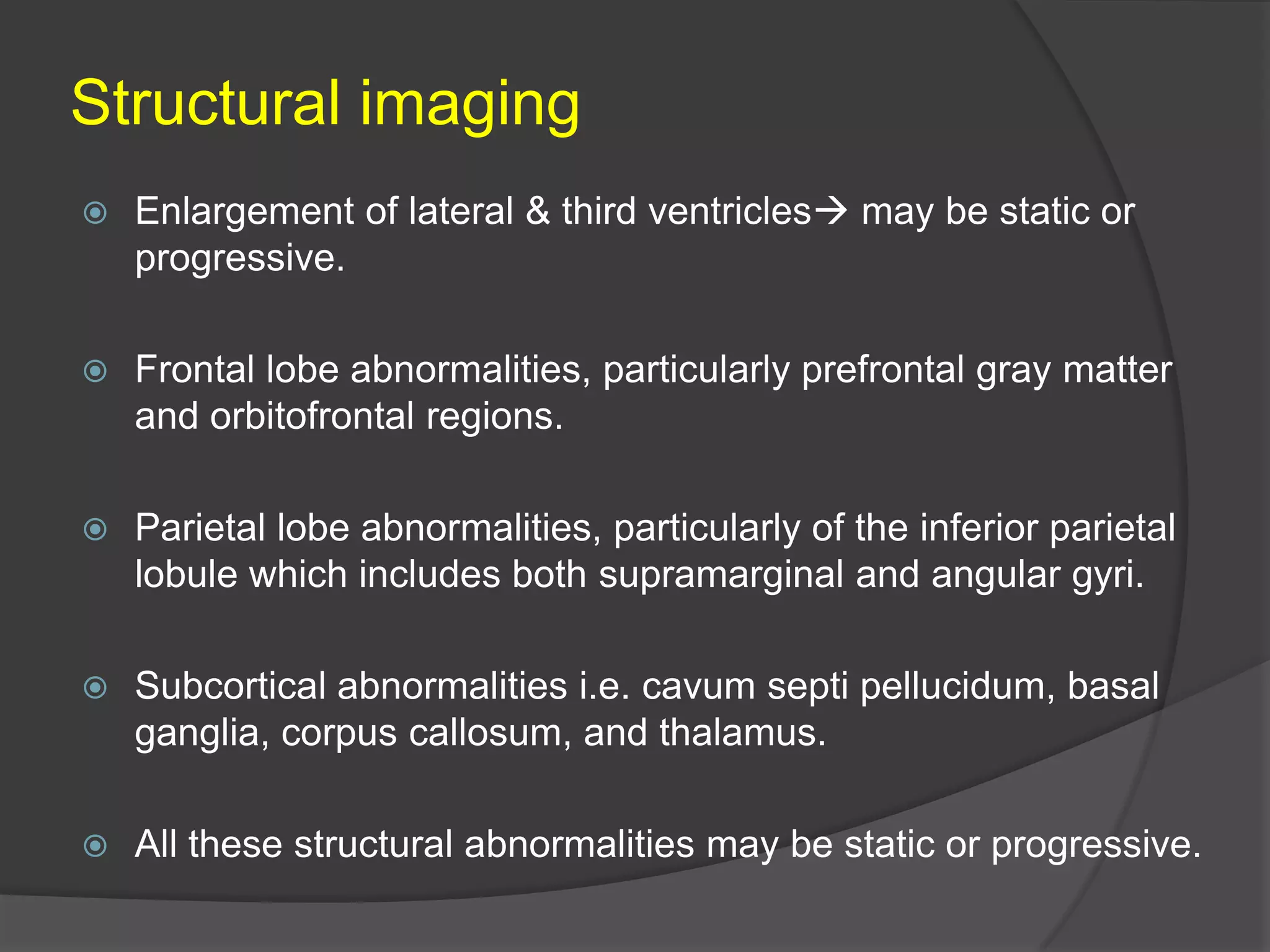 Structural imaging


Enlargement of lateral & third ventricles may be static or
progressive.



Frontal lobe abnormalities, particularly prefrontal gray matter
and orbitofrontal regions.



Parietal lobe abnormalities, particularly of the inferior parietal
lobule which includes both supramarginal and angular gyri.



Subcortical abnormalities i.e. cavum septi pellucidum, basal
ganglia, corpus callosum, and thalamus.



All these structural abnormalities may be static or progressive.

 