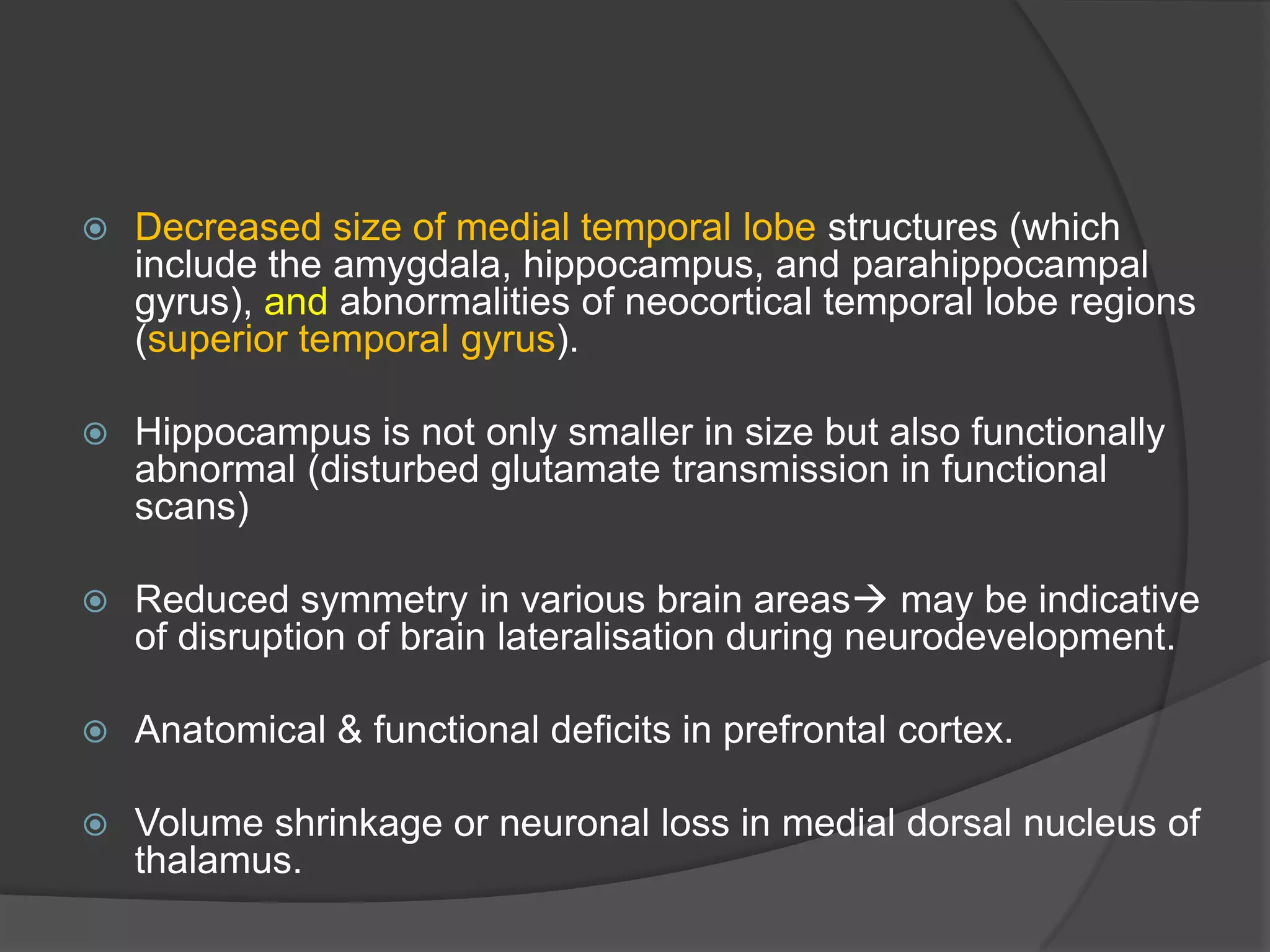 

Decreased size of medial temporal lobe structures (which
include the amygdala, hippocampus, and parahippocampal
gyrus), and abnormalities of neocortical temporal lobe regions
(superior temporal gyrus).



Hippocampus is not only smaller in size but also functionally
abnormal (disturbed glutamate transmission in functional
scans)



Reduced symmetry in various brain areas may be indicative
of disruption of brain lateralisation during neurodevelopment.



Anatomical & functional deficits in prefrontal cortex.



Volume shrinkage or neuronal loss in medial dorsal nucleus of
thalamus.

 