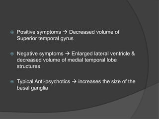 

Positive symptoms  Decreased volume of
Superior temporal gyrus



Negative symptoms  Enlarged lateral ventricle &
decreased volume of medial temporal lobe
structures



Typical Anti-psychotics  increases the size of the
basal ganglia

 