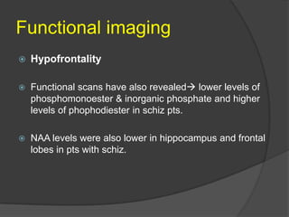 Functional imaging


Hypofrontality



Functional scans have also revealed lower levels of
phosphomonoester & inorganic phosphate and higher
levels of phophodiester in schiz pts.



NAA levels were also lower in hippocampus and frontal
lobes in pts with schiz.

 