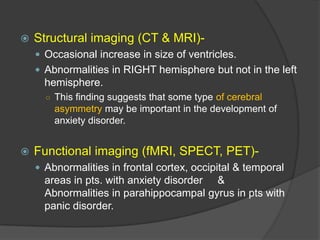 

Structural imaging (CT & MRI) Occasional increase in size of ventricles.
 Abnormalities in RIGHT hemisphere but not in the left

hemisphere.
○ This finding suggests that some type of cerebral

asymmetry may be important in the development of
anxiety disorder.



Functional imaging (fMRI, SPECT, PET) Abnormalities in frontal cortex, occipital & temporal

areas in pts. with anxiety disorder &
Abnormalities in parahippocampal gyrus in pts with
panic disorder.

 