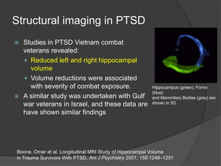 Structural imaging in PTSD
Studies in PTSD Vietnam combat
veterans revealed:
 Reduced left and right hippocampal
volume
 Volume reductions were associated
with severity of combat exposure.
 A similar study was undertaken with Gulf
war veterans in Israel, and these data are
have shown similar findings


Hippocampus (green), Fornix
(blue)
and Mammilary Bodies (gray) are
shown in 3D.

Boone, Omar et al. Longitudinal MRI Study of Hippocampal Volume
in Trauma Survivors With PTSD. Am J Psychiatry 2001; 158:1248–1251

 
