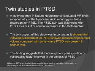 Twin studies in PTSD


A study reported in Nature-Neuroscience evaluated MR brain
morphometry of the hippocampus in monozygotic twins
discordant for PTSD. The PTSD twin was diagnosed with
PTSD as a result of combat exposure in the Vietnam War.



The twin aspect of this study was important as it showed that
individuals discordant for PTSD showed reduced hippocampal
volume compared with twins where PTSD was present in
neither twin.



This finding suggests that there may be a predisposition or
vulnerability factor involved in the genesis of PTSD

Gilberson, MW et al. Smaller hippocampal volume predicts pathologic vulnerability to
psychological trauma. Nature-Neuroscience, October 2002

 