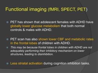 Functional imaging (fMRI, SPECT, PET)


PET has shown that adolescent females with ADHD have
globally lower glucose metabolism that both normal
controls & males with ADHD.



PET scan has also shown lower CBF and metabolic rates
in the frontal lobes of children with ADHD.



This may be because frontal lobes in children with ADHD are not
adequately performing their inhibitory mechanism on lower
structures, leading to disinhibition.



Less striatal activation during cognition inhibition tasks.

 
