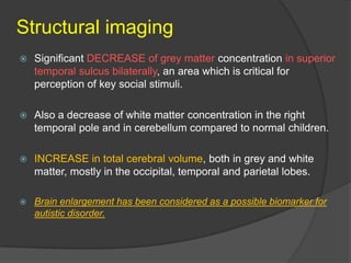 Structural imaging


Significant DECREASE of grey matter concentration in superior
temporal sulcus bilaterally, an area which is critical for
perception of key social stimuli.



Also a decrease of white matter concentration in the right
temporal pole and in cerebellum compared to normal children.



INCREASE in total cerebral volume, both in grey and white
matter, mostly in the occipital, temporal and parietal lobes.



Brain enlargement has been considered as a possible biomarker for
autistic disorder.

 