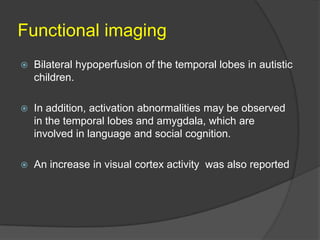 Functional imaging


Bilateral hypoperfusion of the temporal lobes in autistic
children.



In addition, activation abnormalities may be observed
in the temporal lobes and amygdala, which are
involved in language and social cognition.



An increase in visual cortex activity was also reported

 