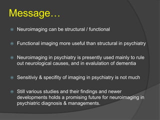 Message…


Neuroimaging can be structural / functional



Functional imaging more useful than structural in psychiatry



Neuroimaging in psychiatry is presently used mainly to rule
out neurological causes, and in evalulation of dementia



Sensitiviy & specifity of imaging in psychiatry is not much



Still various studies and their findings and newer
developments holds a promising future for neuroimaging in
psychiatric diagnosis & managements.

 
