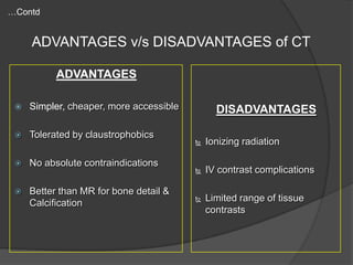 …Contd

ADVANTAGES v/s DISADVANTAGES of CT
ADVANTAGES


Simpler, cheaper, more accessible



Tolerated by claustrophobics



No absolute contraindications



Better than MR for bone detail &
Calcification

DISADVANTAGES


Ionizing radiation



IV contrast complications



Limited range of tissue
contrasts

 