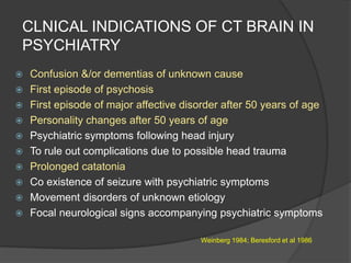 CLNICAL INDICATIONS OF CT BRAIN IN
PSYCHIATRY













Confusion &/or dementias of unknown cause
First episode of psychosis
First episode of major affective disorder after 50 years of age
Personality changes after 50 years of age
Psychiatric symptoms following head injury
To rule out complications due to possible head trauma
Prolonged catatonia
Co existence of seizure with psychiatric symptoms
Movement disorders of unknown etiology
Focal neurological signs accompanying psychiatric symptoms
Weinberg 1984; Beresford et al 1986

 